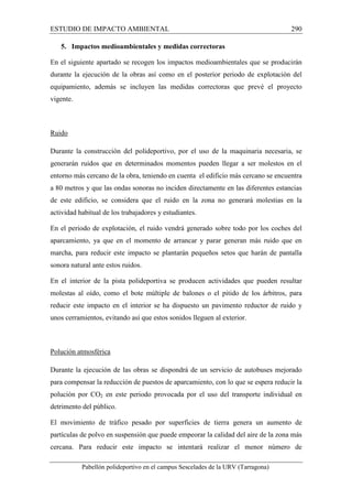 ESTUDIO DE IMPACTO AMBIENTAL 290 
5. Impactos medioambientales y medidas correctoras 
En el siguiente apartado se recogen los impactos medioambientales que se producirán 
durante la ejecución de la obras así como en el posterior periodo de explotación del 
equipamiento, además se incluyen las medidas correctoras que prevé el proyecto 
vigente. 
Pabellón polideportivo en el campus Sescelades de la URV (Tarragona) 
Ruido 
Durante la construcción del polideportivo, por el uso de la maquinaria necesaria, se 
generarán ruidos que en determinados momentos pueden llegar a ser molestos en el 
entorno más cercano de la obra, teniendo en cuenta el edificio más cercano se encuentra 
a 80 metros y que las ondas sonoras no inciden directamente en las diferentes estancias 
de este edificio, se considera que el ruido en la zona no generará molestias en la 
actividad habitual de los trabajadores y estudiantes. 
En el periodo de explotación, el ruido vendrá generado sobre todo por los coches del 
aparcamiento, ya que en el momento de arrancar y parar generan más ruido que en 
marcha, para reducir este impacto se plantarán pequeños setos que harán de pantalla 
sonora natural ante estos ruidos. 
En el interior de la pista polideportiva se producen actividades que pueden resultar 
molestas al oído, como el bote múltiple de balones o el pitido de los árbitros, para 
reducir este impacto en el interior se ha dispuesto un pavimento reductor de ruido y 
unos cerramientos, evitando así que estos sonidos lleguen al exterior. 
Polución atmosférica 
Durante la ejecución de las obras se dispondrá de un servicio de autobuses mejorado 
para compensar la reducción de puestos de aparcamiento, con lo que se espera reducir la 
polución por CO2 en este periodo provocada por el uso del transporte individual en 
detrimento del público. 
El movimiento de tráfico pesado por superficies de tierra genera un aumento de 
partículas de polvo en suspensión que puede empeorar la calidad del aire de la zona más 
cercana. Para reducir este impacto se intentará realizar el menor número de 
 