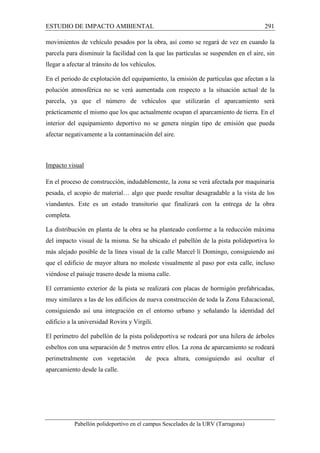 ESTUDIO DE IMPACTO AMBIENTAL 291 
movimientos de vehículo pesados por la obra, así como se regará de vez en cuando la 
parcela para disminuir la facilidad con la que las partículas se suspenden en el aire, sin 
llegar a afectar al tránsito de los vehículos. 
En el periodo de explotación del equipamiento, la emisión de partículas que afectan a la 
polución atmosférica no se verá aumentada con respecto a la situación actual de la 
parcela, ya que el número de vehículos que utilizarán el aparcamiento será 
prácticamente el mismo que los que actualmente ocupan el aparcamiento de tierra. En el 
interior del equipamiento deportivo no se genera ningún tipo de emisión que pueda 
afectar negativamente a la contaminación del aire. 
Impacto visual 
En el proceso de construcción, indudablemente, la zona se verá afectada por maquinaria 
pesada, el acopio de material… algo que puede resultar desagradable a la vista de los 
viandantes. Este es un estado transitorio que finalizará con la entrega de la obra 
completa. 
La distribución en planta de la obra se ha planteado conforme a la reducción máxima 
del impacto visual de la misma. Se ha ubicado el pabellón de la pista polideportiva lo 
más alejado posible de la línea visual de la calle Marcel·lí Domingo, consiguiendo así 
que el edificio de mayor altura no moleste visualmente al paso por esta calle, incluso 
viéndose el paisaje trasero desde la misma calle. 
El cerramiento exterior de la pista se realizará con placas de hormigón prefabricadas, 
muy similares a las de los edificios de nueva construcción de toda la Zona Educacional, 
consiguiendo así una integración en el entorno urbano y señalando la identidad del 
edificio a la universidad Rovira y Virgili. 
El perímetro del pabellón de la pista polideportiva se rodeará por una hilera de árboles 
esbeltos con una separación de 5 metros entre ellos. La zona de aparcamiento se rodeará 
perimetralmente con vegetación de poca altura, consiguiendo así ocultar el 
aparcamiento desde la calle. 
Pabellón polideportivo en el campus Sescelades de la URV (Tarragona) 
 