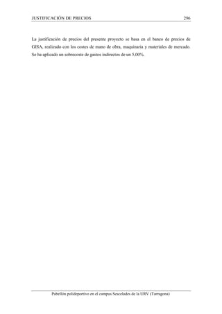 JUSTIFICACIÓN DE PRECIOS 296 
La justificación de precios del presente proyecto se basa en el banco de precios de 
GISA, realizado con los costes de mano de obra, maquinaria y materiales de mercado. 
Se ha aplicado un sobrecoste de gastos indirectos de un 5,00%. 
Pabellón polideportivo en el campus Sescelades de la URV (Tarragona) 
 