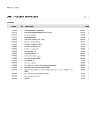 Polideportivo Sescelades 
JUSTIFICACIÓN DE PRECIOS Pág.: 2 
MAQUINARIA 
C1105A00 h Retroexcavadora amb martell trencador 68,31000 € 
C1311120 h Pala carregadora mitjana sobre pneumàtics, de 117 kW 56,03000 € 
C1315010 h Retroexcavadora petita 42,27000 € 
C1331100 h Motoanivelladora petita 56,95000 € 
C13350C0 h Corró vibratori autopropulsat, de 12 a 14 t 66,20000 € 
C133A030 h Picó vibrant dúplex de 1300 kg 12,19000 € 
C133A0J0 h Picó vibrant amb placa de 30x33 cm 8,74000 € 
C133A0K0 h Picó vibrant amb placa de 60 cm 8,61000 € 
C1501700 h Camió per a transport de 7 t 32,30000 € 
C1502E00 h Camió cisterna de 8 m3 42,60000 € 
C150G800 h Grua autopropulsada de 12 t 48,98000 € 
C1701100 h Camió amb bomba de formigonar 156,75000 € 
C1702D00 h Camió cisterna per a reg asfàltic 28,42000 € 
C1705600 h Formigonera de 165 l 1,77000 € 
C1709G00 h Estenedora de granulat 39,62000 € 
C170D0A0 h Corró vibratori per a formigons i betums autopropulsat pneumàtic 60,52000 € 
C1B02A00 h Màquina per a pintar bandes de vial autopropulsada 38,40000 € 
C200H000 h Màquina taladradora amb broca de diamant refrigerada amb aigua per a forats de 5 a 20 cm com a 
màxim 
8,40000 € 
C200P000 h Equip i elements auxiliars per a soldadura elèctrica 3,27000 € 
CR711300 h Sembradora de tracció manual 4,54000 € 
CRE23000 h Motoserra 3,09000 € 
 