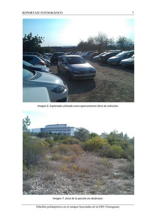 REPORTAJE FOTOGRÁFICO 7 
Imagen 6. Explanada utilizada como aparcamiento llena de vehículos. 
Imagen 7. Zona de la parcela sin desbrozar. 
Pabellón polideportivo en el campus Sescelades de la URV (Tarragona) 
 