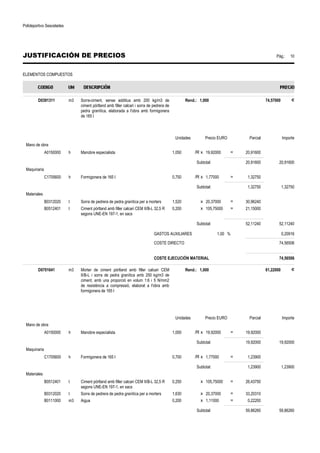 Polideportivo Sescelades 
JUSTIFICACIÓN DE PRECIOS Pág.: 10 
ELEMENTOS COMPUESTOS 
D0391311 m3 Sorra-ciment, sense additius amb 200 kg/m3 de 
ciment pòrtland amb filler calcari i sorra de pedrera de 
pedra granítica, elaborada a l'obra amb formigonera 
de 165 l 
Rend.: 1,000 74,57000 € 
Unidades Precio EURO Parcial Importe 
Mano de obra 
A0150000 h Manobre especialista 1,050 /R x 19,92000 = 20,91600 
Subtotal: 20,91600 20,91600 
Maquinaria 
C1705600 h Formigonera de 165 l 0,750 /R x 1,77000 = 1,32750 
Subtotal: 1,32750 1,32750 
Materiales 
B0312020 t Sorra de pedrera de pedra granítica per a morters 1,520 x 20,37000 = 30,96240 
B0512401 t Ciment pòrtland amb filler calcari CEM II/B-L 32,5 R 
segons UNE-EN 197-1, en sacs 
0,200 x 105,75000 = 21,15000 
Subtotal: 52,11240 52,11240 
GASTOS AUXILIARES 1,00 % 0,20916 
COSTE DIRECTO 74,56506 
COSTE EJECUCIÓN MATERIAL 74,56506 
D0701641 m3 Morter de ciment pòrtland amb filler calcari CEM 
II/B-L i sorra de pedra granítica amb 250 kg/m3 de 
ciment, amb una proporció en volum 1:6 i 5 N/mm2 
de resistència a compressió, elaborat a l'obra amb 
formigonera de 165 l 
Rend.: 1,000 81,22000 € 
Unidades Precio EURO Parcial Importe 
Mano de obra 
A0150000 h Manobre especialista 1,000 /R x 19,92000 = 19,92000 
Subtotal: 19,92000 19,92000 
Maquinaria 
C1705600 h Formigonera de 165 l 0,700 /R x 1,77000 = 1,23900 
Subtotal: 1,23900 1,23900 
Materiales 
B0512401 t Ciment pòrtland amb filler calcari CEM II/B-L 32,5 R 
segons UNE-EN 197-1, en sacs 
0,250 x 105,75000 = 26,43750 
B0312020 t Sorra de pedrera de pedra granítica per a morters 1,630 x 20,37000 = 33,20310 
B0111000 m3 Aigua 0,200 x 1,11000 = 0,22200 
Subtotal: 59,86260 59,86260 
 
