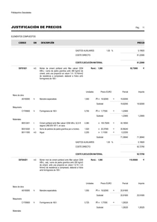 Polideportivo Sescelades 
JUSTIFICACIÓN DE PRECIOS Pág.: 11 
ELEMENTOS COMPUESTOS 
GASTOS AUXILIARES 1,00 % 0,19920 
COSTE DIRECTO 81,22080 
COSTE EJECUCIÓN MATERIAL 81,22080 
D0701821 m3 Morter de ciment pòrtland amb filler calcari CEM 
II/B-L i sorra de pedra granítica amb 380 kg/m3 de 
ciment, amb una proporció en volum 1:4 i 10 N/mm2 
de resistència a compressió, elaborat a l'obra amb 
formigonera de 165 l 
Rend.: 1,000 92,73000 € 
Unidades Precio EURO Parcial Importe 
Mano de obra 
A0150000 h Manobre especialista 1,000 /R x 19,92000 = 19,92000 
Subtotal: 19,92000 19,92000 
Maquinaria 
C1705600 h Formigonera de 165 l 0,700 /R x 1,77000 = 1,23900 
Subtotal: 1,23900 1,23900 
Materiales 
B0512401 t Ciment pòrtland amb filler calcari CEM II/B-L 32,5 R 
segons UNE-EN 197-1, en sacs 
0,380 x 105,75000 = 40,18500 
B0312020 t Sorra de pedrera de pedra granítica per a morters 1,520 x 20,37000 = 30,96240 
B0111000 m3 Aigua 0,200 x 1,11000 = 0,22200 
Subtotal: 71,36940 71,36940 
GASTOS AUXILIARES 1,00 % 0,19920 
COSTE DIRECTO 92,72760 
COSTE EJECUCIÓN MATERIAL 92,72760 
D070A4D1 m3 Morter mixt de ciment pòrtland amb filler calcari CEM 
II/B-L, calç i sorra de pedra granítica amb 200 kg/m3 
de ciment, amb una proporció en volum 1:2:10 i 2,5 
N/mm2 de resistència a compressió, elaborat a l'obra 
amb formigonera de 165 l 
Rend.: 1,000 110,95000 € 
Unidades Precio EURO Parcial Importe 
Mano de obra 
A0150000 h Manobre especialista 1,050 /R x 19,92000 = 20,91600 
Subtotal: 20,91600 20,91600 
Maquinaria 
C1705600 h Formigonera de 165 l 0,725 /R x 1,77000 = 1,28325 
Subtotal: 1,28325 1,28325 
Materiales 
 