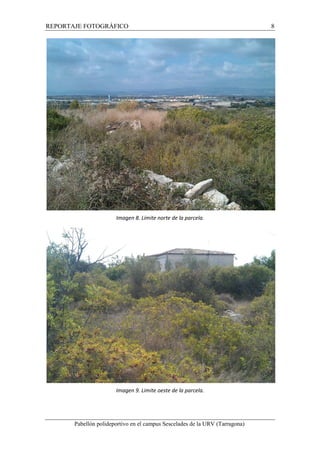 REPORTAJE FOTOGRÁFICO 8 
Imagen 8. Límite norte de la parcela. 
Imagen 9. Limite oeste de la parcela. 
Pabellón polideportivo en el campus Sescelades de la URV (Tarragona) 
 