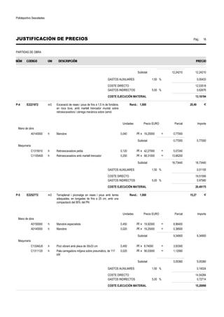 Polideportivo Sescelades 
JUSTIFICACIÓN DE PRECIOS Pág.: 18 
PARTIDAS DE OBRA 
Subtotal: 12,24210 12,24210 
GASTOS AUXILIARES 1,50 % 0,00433 
COSTE DIRECTO 12,53518 
GASTOS INDIRECTOS 5,00 % 0,62676 
COSTE EJECUCIÓN MATERIAL 13,16194 
P-4 E2221872 m3 Excavació de rases i pous de fins a 1,5 m de fondària, 
en roca tova, amb martell trencador muntat sobre 
retroexcavadora i càrrega mecànica sobre camió 
Rend.: 1,000 20,49 € 
Unidades Precio EURO Parcial Importe 
Mano de obra 
A0140000 h Manobre 0,040 /R x 19,25000 = 0,77000 
Subtotal: 0,77000 0,77000 
Maquinaria 
C1315010 h Retroexcavadora petita 0,120 /R x 42,27000 = 5,07240 
C1105A00 h Retroexcavadora amb martell trencador 0,200 /R x 68,31000 = 13,66200 
Subtotal: 18,73440 18,73440 
GASTOS AUXILIARES 1,50 % 0,01155 
COSTE DIRECTO 19,51595 
GASTOS INDIRECTOS 5,00 % 0,97580 
COSTE EJECUCIÓN MATERIAL 20,49175 
P-5 E2252772 m3 Terraplenat i piconatge en rases i pous amb terres 
adequades, en tongades de fins a 25 cm, amb una 
compactació del 95% del PN 
Rend.: 1,000 15,27 € 
Unidades Precio EURO Parcial Importe 
Mano de obra 
A0150000 h Manobre especialista 0,450 /R x 19,92000 = 8,96400 
A0140000 h Manobre 0,020 /R x 19,25000 = 0,38500 
Subtotal: 9,34900 9,34900 
Maquinaria 
C133A0J0 h Picó vibrant amb placa de 30x33 cm 0,450 /R x 8,74000 = 3,93300 
C1311120 h Pala carregadora mitjana sobre pneumàtics, de 117 
kW 
0,020 /R x 56,03000 = 1,12060 
Subtotal: 5,05360 5,05360 
GASTOS AUXILIARES 1,50 % 0,14024 
COSTE DIRECTO 14,54284 
GASTOS INDIRECTOS 5,00 % 0,72714 
COSTE EJECUCIÓN MATERIAL 15,26998 
 