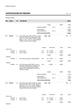 Polideportivo Sescelades 
JUSTIFICACIÓN DE PRECIOS Pág.: 24 
PARTIDAS DE OBRA 
Subtotal: 2,95404 2,95404 
GASTOS AUXILIARES 2,50 % 0,32211 
COSTE DIRECTO 16,16035 
GASTOS INDIRECTOS 5,00 % 0,80802 
COSTE EJECUCIÓN MATERIAL 16,96836 
P-17 E4415125 kg Acer S275JR segons UNE-EN 10025-2, per a pilars 
formats per peça simple, en perfils laminats en calent 
sèrie L, LD, T, rodó, quadrat, rectangular i planxa, 
treballat a taller i amb una capa d'imprimació 
antioxidant, col·locat a l'obra amb soldadura 
Rend.: 1,000 1,79 € 
Unidades Precio EURO Parcial Importe 
Mano de obra 
A0135000 h Ajudant soldador 0,015 /R x 20,52000 = 0,30780 
A0125000 h Oficial 1a soldador 0,015 /R x 23,40000 = 0,35100 
Subtotal: 0,65880 0,65880 
Maquinaria 
C200P000 h Equip i elements auxiliars per a soldadura elèctrica 0,015 /R x 3,27000 = 0,04905 
Subtotal: 0,04905 0,04905 
Materiales 
B44Z502A kg Acer S275JR segons UNE-EN 10025-2, format per 
peça simple, en perfils laminats en calent sèrie L, LD, 
T, rodó, quadrat, rectangular i planxa, treballat al 
taller per a col·locar amb soldadura i amb una capa 
d'imprimació antioxidant 
1,000 x 0,98000 = 0,98000 
Subtotal: 0,98000 0,98000 
GASTOS AUXILIARES 2,50 % 0,01647 
COSTE DIRECTO 1,70432 
GASTOS INDIRECTOS 5,00 % 0,08522 
COSTE EJECUCIÓN MATERIAL 1,78954 
P-18 E4435125 kg Acer S275JR segons UNE-EN 10025-2, per a bigues 
formades per peça simple, en perfils laminats en 
calent sèrie L, LD, T, rodó, quadrat, rectangular i 
planxa, treballat a taller i amb una capa d'imprimació 
antioxidant, col·locat a l'obra amb soldadura 
Rend.: 1,000 1,76 € 
Unidades Precio EURO Parcial Importe 
Mano de obra 
A0135000 h Ajudant soldador 0,010 /R x 20,52000 = 0,20520 
A0125000 h Oficial 1a soldador 0,018 /R x 23,40000 = 0,42120 
Subtotal: 0,62640 0,62640 
Maquinaria 
 