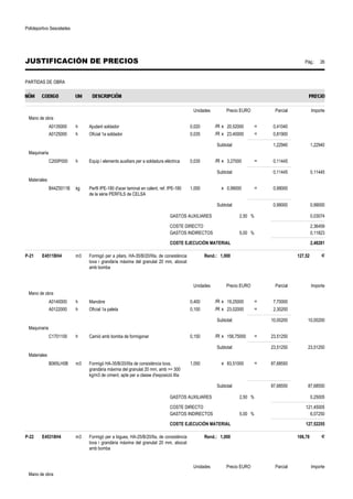 Polideportivo Sescelades 
JUSTIFICACIÓN DE PRECIOS Pág.: 26 
PARTIDAS DE OBRA 
Unidades Precio EURO Parcial Importe 
Mano de obra 
A0135000 h Ajudant soldador 0,020 /R x 20,52000 = 0,41040 
A0125000 h Oficial 1a soldador 0,035 /R x 23,40000 = 0,81900 
Subtotal: 1,22940 1,22940 
Maquinaria 
C200P000 h Equip i elements auxiliars per a soldadura elèctrica 0,035 /R x 3,27000 = 0,11445 
Subtotal: 0,11445 0,11445 
Materiales 
B44Z5011B kg Perfil IPE-180 d'acer laminat en calent, ref. IPE-180 
de la sèrie PERFILS de CELSA 
1,000 x 0,99000 = 0,99000 
Subtotal: 0,99000 0,99000 
GASTOS AUXILIARES 2,50 % 0,03074 
COSTE DIRECTO 2,36459 
GASTOS INDIRECTOS 5,00 % 0,11823 
COSTE EJECUCIÓN MATERIAL 2,48281 
P-21 E4511BH4 m3 Formigó per a pilars, HA-35/B/20/IIIa, de consistència 
tova i grandària màxima del granulat 20 mm, abocat 
amb bomba 
Rend.: 1,000 127,52 € 
Unidades Precio EURO Parcial Importe 
Mano de obra 
A0140000 h Manobre 0,400 /R x 19,25000 = 7,70000 
A0122000 h Oficial 1a paleta 0,100 /R x 23,02000 = 2,30200 
Subtotal: 10,00200 10,00200 
Maquinaria 
C1701100 h Camió amb bomba de formigonar 0,150 /R x 156,75000 = 23,51250 
Subtotal: 23,51250 23,51250 
Materiales 
B065LH0B m3 Formigó HA-35/B/20/IIIa de consistència tova, 
grandària màxima del granulat 20 mm, amb = 300 
kg/m3 de ciment, apte per a classe d'exposició IIIa 
1,050 x 83,51000 = 87,68550 
Subtotal: 87,68550 87,68550 
GASTOS AUXILIARES 2,50 % 0,25005 
COSTE DIRECTO 121,45005 
GASTOS INDIRECTOS 5,00 % 6,07250 
COSTE EJECUCIÓN MATERIAL 127,52255 
P-22 E45318H4 m3 Formigó per a bigues, HA-25/B/20/IIa, de consistència 
tova i grandària màxima del granulat 20 mm, abocat 
amb bomba 
Rend.: 1,000 106,78 € 
Unidades Precio EURO Parcial Importe 
Mano de obra 
 