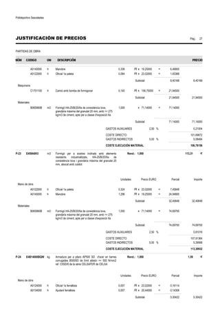 Polideportivo Sescelades 
JUSTIFICACIÓN DE PRECIOS Pág.: 27 
PARTIDAS DE OBRA 
A0140000 h Manobre 0,336 /R x 19,25000 = 6,46800 
A0122000 h Oficial 1a paleta 0,084 /R x 23,02000 = 1,93368 
Subtotal: 8,40168 8,40168 
Maquinaria 
C1701100 h Camió amb bomba de formigonar 0,140 /R x 156,75000 = 21,94500 
Subtotal: 21,94500 21,94500 
Materiales 
B065960B m3 Formigó HA-25/B/20/IIa de consistència tova, 
grandària màxima del granulat 20 mm, amb = 275 
kg/m3 de ciment, apte per a classe d'exposició IIa 
1,000 x 71,14000 = 71,14000 
Subtotal: 71,14000 71,14000 
GASTOS AUXILIARES 2,50 % 0,21004 
COSTE DIRECTO 101,69672 
GASTOS INDIRECTOS 5,00 % 5,08484 
COSTE EJECUCIÓN MATERIAL 106,78156 
P-23 E459A8H3 m3 Formigó per a sostres inclinats amb elements 
resistents industrialitzats, HA-25/B/20/IIa de 
consistència tova i grandària màxima del granulat 20 
mm, abocat amb cubilot 
Rend.: 1,000 113,31 € 
Unidades Precio EURO Parcial Importe 
Mano de obra 
A0122000 h Oficial 1a paleta 0,324 /R x 23,02000 = 7,45848 
A0140000 h Manobre 1,296 /R x 19,25000 = 24,94800 
Subtotal: 32,40648 32,40648 
Materiales 
B065960B m3 Formigó HA-25/B/20/IIa de consistència tova, 
grandària màxima del granulat 20 mm, amb = 275 
kg/m3 de ciment, apte per a classe d'exposició IIa 
1,050 x 71,14000 = 74,69700 
Subtotal: 74,69700 74,69700 
GASTOS AUXILIARES 2,50 % 0,81016 
COSTE DIRECTO 107,91364 
GASTOS INDIRECTOS 5,00 % 5,39568 
COSTE EJECUCIÓN MATERIAL 113,30932 
P-24 E4B14000BQW kg Armadura per a pilars AP500 SD d'acer en barres 
corrugades B500SD de límit elàstic = 500 N/mm2 
ref. C5SD/6 de la sèrie CELSAFER de CELSA 
Rend.: 1,000 1,59 € 
Unidades Precio EURO Parcial Importe 
Mano de obra 
A0124000 h Oficial 1a ferrallista 0,007 /R x 23,02000 = 0,16114 
A0134000 h Ajudant ferrallista 0,007 /R x 20,44000 = 0,14308 
Subtotal: 0,30422 0,30422 
 
