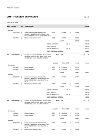 Polideportivo Sescelades 
JUSTIFICACIÓN DE PRECIOS Pág.: 28 
PARTIDAS DE OBRA 
Materiales 
D0B2C100B kg Acer en barres corrugades elaborat a l'obra i 
manipulat a taller B500SD, de límit elàstic = 500 
N/mm2 ref. C5SD/6 de la sèrie CELSAFER de CELSA 
1,000 x 1,19649 = 1,19649 
B0A14200 kg Filferro recuit de diàmetre 1.3 mm 0,005 x 1,08000 = 0,00540 
Subtotal: 1,20189 1,20189 
GASTOS AUXILIARES 1,50 % 0,00456 
COSTE DIRECTO 1,51067 
GASTOS INDIRECTOS 5,00 % 0,07553 
COSTE EJECUCIÓN MATERIAL 1,58621 
P-25 E4B14000BQW kg Armadura per a pilars AP500 SD d'acer en barres 
corrugades B500SD de límit elàstic = 500 N/mm2 
ref. C5SD/12 de la sèrie CELSAFER de CELSA 
Rend.: 1,000 1,52 € 
Unidades Precio EURO Parcial Importe 
Mano de obra 
A0134000 h Ajudant ferrallista 0,007 /R x 20,44000 = 0,14308 
A0124000 h Oficial 1a ferrallista 0,007 /R x 23,02000 = 0,16114 
Subtotal: 0,30422 0,30422 
Materiales 
D0B2C100B kg Acer en barres corrugades elaborat a l'obra i 
manipulat a taller B500SD, de límit elàstic = 500 
N/mm2 ref. C5SD/12 de la sèrie CELSAFER de 
CELSA 
1,000 x 1,13349 = 1,13349 
B0A14200 kg Filferro recuit de diàmetre 1.3 mm 0,005 x 1,08000 = 0,00540 
Subtotal: 1,13889 1,13889 
GASTOS AUXILIARES 1,50 % 0,00456 
COSTE DIRECTO 1,44767 
GASTOS INDIRECTOS 5,00 % 0,07238 
COSTE EJECUCIÓN MATERIAL 1,52006 
P-26 E4B14000BQW kg Armadura per a pilars AP500 SD d'acer en barres 
corrugades B500SD de límit elàstic = 500 N/mm2 
ref. C5SD/16 de la sèrie CELSAFER de CELSA 
Rend.: 1,000 1,52 € 
Unidades Precio EURO Parcial Importe 
Mano de obra 
A0124000 h Oficial 1a ferrallista 0,007 /R x 23,02000 = 0,16114 
A0134000 h Ajudant ferrallista 0,007 /R x 20,44000 = 0,14308 
Subtotal: 0,30422 0,30422 
Materiales 
D0B2C100B kg Acer en barres corrugades elaborat a l'obra i 
manipulat a taller B500SD, de límit elàstic = 500 
N/mm2 ref. C5SD/16 de la sèrie CELSAFER de 
CELSA 
1,000 x 1,13349 = 1,13349 
B0A14200 kg Filferro recuit de diàmetre 1.3 mm 0,005 x 1,08000 = 0,00540 
 
