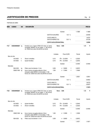 Polideportivo Sescelades 
JUSTIFICACIÓN DE PRECIOS Pág.: 29 
PARTIDAS DE OBRA 
Subtotal: 1,13889 1,13889 
GASTOS AUXILIARES 1,50 % 0,00456 
COSTE DIRECTO 1,44767 
GASTOS INDIRECTOS 5,00 % 0,07238 
COSTE EJECUCIÓN MATERIAL 1,52006 
P-27 E4B36000BQW kg Armadura per a bigues AP500 SD d'acer en barres 
corrugades B500SD de límit elàstic = 500 N/mm2 
ref. C5SD/6 de la sèrie CELSAFER de CELSA 
Rend.: 1,000 1,73 € 
Unidades Precio EURO Parcial Importe 
Mano de obra 
A0124000 h Oficial 1a ferrallista 0,010 /R x 23,02000 = 0,23020 
A0134000 h Ajudant ferrallista 0,010 /R x 20,44000 = 0,20440 
Subtotal: 0,43460 0,43460 
Materiales 
B0A14200 kg Filferro recuit de diàmetre 1.3 mm 0,009 x 1,08000 = 0,00972 
D0B2C100B kg Acer en barres corrugades elaborat a l'obra i 
manipulat a taller B500SD, de límit elàstic = 500 
N/mm2 ref. C5SD/6 de la sèrie CELSAFER de CELSA 
1,000 x 1,19649 = 1,19649 
Subtotal: 1,20621 1,20621 
GASTOS AUXILIARES 1,50 % 0,00652 
COSTE DIRECTO 1,64733 
GASTOS INDIRECTOS 5,00 % 0,08237 
COSTE EJECUCIÓN MATERIAL 1,72970 
P-28 E4B36000BQW kg Armadura per a bigues AP500 SD d'acer en barres 
corrugades B500SD de límit elàstic = 500 N/mm2 
ref. C5SD/8 de la sèrie CELSAFER de CELSA 
Rend.: 1,000 1,72 € 
Unidades Precio EURO Parcial Importe 
Mano de obra 
A0134000 h Ajudant ferrallista 0,010 /R x 20,44000 = 0,20440 
A0124000 h Oficial 1a ferrallista 0,010 /R x 23,02000 = 0,23020 
Subtotal: 0,43460 0,43460 
Materiales 
D0B2C100B kg Acer en barres corrugades elaborat a l'obra i 
manipulat a taller B500SD, de límit elàstic = 500 
N/mm2 ref. C5SD/8 de la sèrie CELSAFER de CELSA 
1,000 x 1,18599 = 1,18599 
B0A14200 kg Filferro recuit de diàmetre 1.3 mm 0,009 x 1,08000 = 0,00972 
Subtotal: 1,19571 1,19571 
 