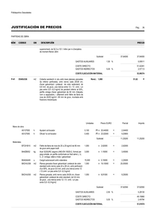 Polideportivo Sescelades 
JUSTIFICACIÓN DE PRECIOS Pág.: 36 
PARTIDAS DE OBRA 
superiorment, de 52.3 a 101.1 kNm per m d'amplària 
de moment flector últim 
Subtotal: 37,64000 37,64000 
GASTOS AUXILIARES 1,50 % 0,09511 
COSTE DIRECTO 51,42261 
GASTOS INDIRECTOS 5,00 % 2,57113 
COSTE EJECUCIÓN MATERIAL 53,99374 
P-41 E545U336 m2 Coberta sandwich in situ amb dues planxes grecades 
(la inferior perforada), amb nervis cada 24/28 cm, 
d'acer galvanitzat i prelacat de color estàndard, de 
0,6 mm. de gruix, una inèrcia entre 12 i 13 cm4, i un 
pes entre 5,9 i 6,5 kg/m2 de pendent inferior al 30%, 
perfils omega d'acer galvanitzat de 60 mm d'alçada, 
com a separadors, i aïllament amb feltre de llana de 
roca de 20/25 kg/m3 i 80 mm de gruix, muntada amb 
fixacions mecàniques 
Rend.: 1,000 51,62 € 
Unidades Precio EURO Parcial Importe 
Mano de obra 
A0137000 h Ajudant col·locador 0,100 /R x 20,44000 = 2,04400 
A0127000 h Oficial 1a col·locador 0,400 /R x 23,02000 = 9,20800 
Subtotal: 11,25200 11,25200 
Materiales 
B7C91B10 m2 Feltre de llana de roca de 20 a 25 kg/m3 de 80 mm 
de gruix amb paper kraft 
1,000 x 2,62000 = 2,62000 
B44ZB052 kg Acer S235JRC segons UNE-EN 10025-2, format per 
peça simple, en perfils conformats en fred sèrie L, U, 
C, Z i omega, tallat a mida i galvanitzat 
3,000 x 1,15000 = 3,45000 
B0A5AA00 u Cargol autoroscant amb volandera 15,000 x 0,15000 = 2,25000 
B0CHU336 m2 Planxa grecada d'acer galvanitzat i prelacat de color 
standard amb nervis cada 24 a 28 cm, amb perforació 
d'un 60%, de gruix 0,6 mm, amb una inèrcia entre 12 
i 13 cm4 i un pes entre 5,9 i 6,5 kg/m2 
1,050 x 19,10000 = 20,05500 
B0CHU030 m2 Planxa grecada, amb nervis cada 24/28 cm, d'acer 
galvanitzat i prelacat de color standard, de 0,6 mm. 
de gruix , una inèrcia entre 12 i 13 cm4, i un pes 
entre 5,9 i 6,5 Kg/m2 
1,050 x 8,81000 = 9,25050 
Subtotal: 37,62550 37,62550 
GASTOS AUXILIARES 2,50 % 0,28130 
COSTE DIRECTO 49,15880 
GASTOS INDIRECTOS 5,00 % 2,45794 
COSTE EJECUCIÓN MATERIAL 51,61674 
 
