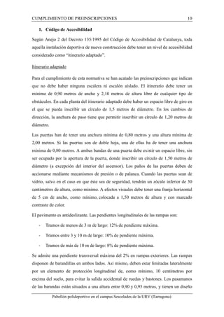 CUMPLIMIENTO DE PREINSCRIPCIONES 10 
1. Código de Accesibilidad 
Según Anejo 2 del Decreto 135/1995 del Código de Accesibilidad de Catalunya, toda 
aquella instalación deportiva de nueva construcción debe tener un nivel de accesibilidad 
considerado como “itinerario adaptado”. 
Itinerario adaptado 
Para el cumplimiento de esta normativa se han acatado las preinscripciones que indican 
que no debe haber ninguna escalera ni escalón aislado. El itinerario debe tener un 
mínimo de 0,90 metros de ancho y 2,10 metros de altura libre de cualquier tipo de 
obstáculos. En cada planta del itinerario adaptado debe haber un espacio libre de giro en 
el que se pueda inscribir un círculo de 1,5 metros de diámetro. En los cambios de 
dirección, la anchura de paso tiene que permitir inscribir un círculo de 1,20 metros de 
diámetro. 
Las puertas han de tener una anchura mínima de 0,80 metros y una altura mínima de 
2,00 metros. Si las puertas son de doble hoja, una de ellas ha de tener una anchura 
mínima de 0,80 metros. A ambas bandas de una puerta debe existir un espacio libre, sin 
ser ocupado por la apertura de la puerta, donde inscribir un círculo de 1,50 metros de 
diámetro (a excepción del interior del ascensor). Los paños de las puertas deben de 
accionarse mediante mecanismos de presión o de palanca. Cuando las puertas sean de 
vidrio, salvo en el caso en que éste sea de seguridad, tendrán un zócalo inferior de 30 
centímetros de altura, como mínimo. A efectos visuales debe tener una franja horizontal 
de 5 cm de ancho, como mínimo, colocada a 1,50 metros de altura y con marcado 
contraste de color. 
El pavimento es antideslizante. Las pendientes longitudinales de las rampas son: 
- Tramos de menos de 3 m de largo: 12% de pendiente máxima. 
- Tramos entre 3 y 10 m de largo: 10% de pendiente máxima. 
- Tramos de más de 10 m de largo: 8% de pendiente máxima. 
Se admite una pendiente transversal máxima del 2% en rampas exteriores. Las rampas 
disponen de barandillas en ambos lados. Así mismo, deben estar limitadas lateralmente 
por un elemento de protección longitudinal de, como mínimo, 10 centímetros por 
encima del suelo, para evitar la salida accidental de ruedas y bastones. Los pasamanos 
de las barandas están situados a una altura entre 0,90 y 0,95 metros, y tienen un diseño 
Pabellón polideportivo en el campus Sescelades de la URV (Tarragona) 
 
