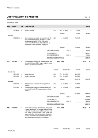 Polideportivo Sescelades 
JUSTIFICACIÓN DE PRECIOS Pág.: 55 
PARTIDAS DE OBRA 
A012M000 h Oficial 1a muntador 0,220 /R x 23,78000 = 5,23160 
Subtotal: 9,72840 9,72840 
Materiales 
B7D93084E m Camisa aïllant concèntrica de diàmetre interior de 89 
mm i gruix d'aïllament 50 mm, de longitud 1 m, amb 
temperatura màxima 650 ºC (750 ºC en punta), 
reacció al foc M0 i densitat de 100 a 125 kg/m3, ref. 
850S8950 de la sèrie Indústria de ROCKWOOL 
1,020 x 18,82000 = 19,19640 
Subtotal: 19,19640 19,19640 
GASTOS AUXILIARES 1,50 % 0,14593 
COSTE DIRECTO 29,07073 
GASTOS INDIRECTOS 5,00 % 1,45354 
COSTE EJECUCIÓN MATERIAL 30,52426 
P-79 EG1126B2 u Caixa general de protecció de polièster reforçat amb 
borns bimetàl·lics, de 250 A, segons esquema unesa 
número 8 i muntada superficialment 
Rend.: 1,000 305,03 € 
Unidades Precio EURO Parcial Importe 
Mano de obra 
A013H000 h Ajudant electricista 1,250 /R x 20,41000 = 25,51250 
A012H000 h Oficial 1a electricista 1,250 /R x 23,78000 = 29,72500 
Subtotal: 55,23750 55,23750 
Materiales 
BGW11000 u Part proporcional d'accessoris de caixa general de 
protecció 
1,000 x 10,88000 = 10,88000 
BG1126B0 u Caixa general de protecció de polièster reforçat amb 
borns bimetàl·lics, de 250 A, segons esquema Unesa 
número 8 
1,000 x 223,56000 = 223,56000 
Subtotal: 234,44000 234,44000 
GASTOS AUXILIARES 1,50 % 0,82856 
COSTE DIRECTO 290,50606 
GASTOS INDIRECTOS 5,00 % 14,52530 
COSTE EJECUCIÓN MATERIAL 305,03137 
P-80 EG1AU030 u Armari metàl·lic, en xapa electrozincada, reforçat, per 
a quadre de distribució, en muntatge superficial, per a 
5 fileres de fins a 48 passos de 9 mm per filera, amb 
cuba, xassís, suport de carrils, marc frontal amb 
targes perforades, sistema d'etiquetat, obturadors i 
col·lector terra/neutre, amb porta transparent, pany i 
clau, de dimensions 550x900x175 mm, col·locat 
Rend.: 1,000 482,22 € 
Unidades Precio EURO Parcial Importe 
Mano de obra 
 