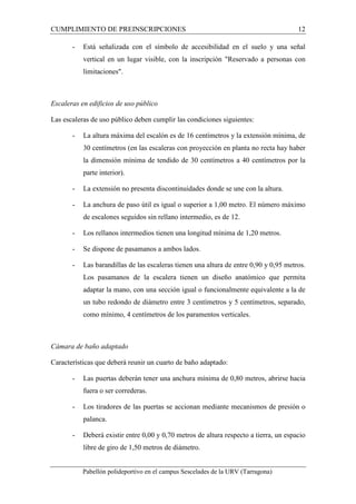 CUMPLIMIENTO DE PREINSCRIPCIONES 12 
- Está señalizada con el símbolo de accesibilidad en el suelo y una señal 
vertical en un lugar visible, con la inscripción "Reservado a personas con 
limitaciones". 
Escaleras en edificios de uso público 
Las escaleras de uso público deben cumplir las condiciones siguientes: 
- La altura máxima del escalón es de 16 centímetros y la extensión mínima, de 
30 centímetros (en las escaleras con proyección en planta no recta hay haber 
la dimensión mínima de tendido de 30 centímetros a 40 centímetros por la 
parte interior). 
- La extensión no presenta discontinuidades donde se une con la altura. 
- La anchura de paso útil es igual o superior a 1,00 metro. El número máximo 
de escalones seguidos sin rellano intermedio, es de 12. 
- Los rellanos intermedios tienen una longitud mínima de 1,20 metros. 
- Se dispone de pasamanos a ambos lados. 
- Las barandillas de las escaleras tienen una altura de entre 0,90 y 0,95 metros. 
Los pasamanos de la escalera tienen un diseño anatómico que permita 
adaptar la mano, con una sección igual o funcionalmente equivalente a la de 
un tubo redondo de diámetro entre 3 centímetros y 5 centímetros, separado, 
como mínimo, 4 centímetros de los paramentos verticales. 
Cámara de baño adaptado 
Características que deberá reunir un cuarto de baño adaptado: 
- Las puertas deberán tener una anchura mínima de 0,80 metros, abrirse hacia 
fuera o ser correderas. 
- Los tiradores de las puertas se accionan mediante mecanismos de presión o 
palanca. 
- Deberá existir entre 0,00 y 0,70 metros de altura respecto a tierra, un espacio 
libre de giro de 1,50 metros de diámetro. 
Pabellón polideportivo en el campus Sescelades de la URV (Tarragona) 
 