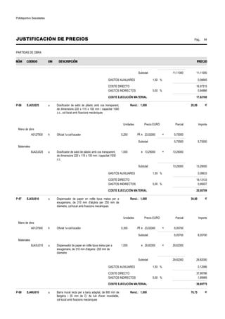 Polideportivo Sescelades 
JUSTIFICACIÓN DE PRECIOS Pág.: 64 
PARTIDAS DE OBRA 
Subtotal: 11,11000 11,11000 
GASTOS AUXILIARES 1,50 % 0,08665 
COSTE DIRECTO 16,97315 
GASTOS INDIRECTOS 5,00 % 0,84866 
COSTE EJECUCIÓN MATERIAL 17,82180 
P-96 EJ42U025 u Dosificador de sabó de plàstic amb cos transparent, 
de dimensions 220 x 115 x 100 mm i capacitat 1000 
c.c., col·locat amb fixacions mecàniques 
Rend.: 1,000 20,09 € 
Unidades Precio EURO Parcial Importe 
Mano de obra 
A0127000 h Oficial 1a col·locador 0,250 /R x 23,02000 = 5,75500 
Subtotal: 5,75500 5,75500 
Materiales 
BJ42U025 u Dosificador de sabó de plàstic amb cos transparent, 
de dimensions 220 x 115 x 100 mm i capacitat 1000 
c.c. 
1,000 x 13,29000 = 13,29000 
Subtotal: 13,29000 13,29000 
GASTOS AUXILIARES 1,50 % 0,08633 
COSTE DIRECTO 19,13133 
GASTOS INDIRECTOS 5,00 % 0,95657 
COSTE EJECUCIÓN MATERIAL 20,08789 
P-97 EJ43U010 u Dispensador de paper en rotlle tipus metxa per a 
eixugamans, de 310 mm d'alçària per 255 mm de 
diàmetre, col·locat amb fixacions mecàniques 
Rend.: 1,000 39,90 € 
Unidades Precio EURO Parcial Importe 
Mano de obra 
A0127000 h Oficial 1a col·locador 0,350 /R x 23,02000 = 8,05700 
Subtotal: 8,05700 8,05700 
Materiales 
BJ43U010 u Dispensador de paper en rotlle tipus metxa per a 
eixugamans, de 310 mm d'alçaria i 255 mm de 
diàmetre 
1,000 x 29,82000 = 29,82000 
Subtotal: 29,82000 29,82000 
GASTOS AUXILIARES 1,50 % 0,12086 
COSTE DIRECTO 37,99786 
GASTOS INDIRECTOS 5,00 % 1,89989 
COSTE EJECUCIÓN MATERIAL 39,89775 
P-98 EJ46U010 u Barra mural recta per a bany adaptat, de 800 mm de 
llargària i 35 mm de D, de tub d'acer inoxidable, 
col·locat amb fixacions mecàniques 
Rend.: 1,000 76,75 € 
 