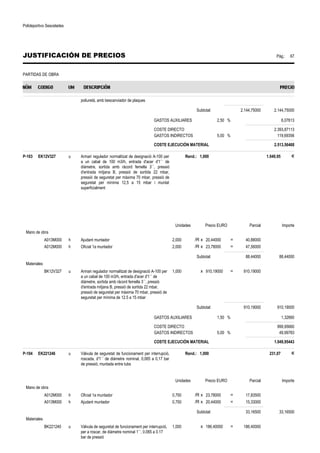 Polideportivo Sescelades 
JUSTIFICACIÓN DE PRECIOS Pág.: 67 
PARTIDAS DE OBRA 
poliuretà, amb bescanviador de plaques 
Subtotal: 2.144,75000 2.144,75000 
GASTOS AUXILIARES 2,50 % 6,07613 
COSTE DIRECTO 2.393,87113 
GASTOS INDIRECTOS 5,00 % 119,69356 
COSTE EJECUCIÓN MATERIAL 2.513,56468 
P-103 EK12V327 u Armari regulador normalitzat de designació A-100 per 
a un cabal de 100 m3/h, entrada d'acer d'1´´ de 
diàmetre, sortida amb ràcord femella 3´´, pressió 
d'entrada mitjana B, pressió de sortida 22 mbar, 
pressió de seguretat per màxima 70 mbar, pressió de 
seguretat per mínima 12,5 a 15 mbar i muntat 
superficialment 
Rend.: 1,000 1.049,95 € 
Unidades Precio EURO Parcial Importe 
Mano de obra 
A013M000 h Ajudant muntador 2,000 /R x 20,44000 = 40,88000 
A012M000 h Oficial 1a muntador 2,000 /R x 23,78000 = 47,56000 
Subtotal: 88,44000 88,44000 
Materiales 
BK12V327 u Armari regulador normalitzat de designació A-100 per 
a un cabal de 100 m3/h, entrada d'acer d'1´´ de 
diàmetre, sortida amb ràcord femella 3´´, pressió 
d'entrada mitjana B, pressió de sortida 22 mbar, 
pressió de seguretat per màxima 70 mbar, pressió de 
seguretat per mínima de 12.5 a 15 mbar 
1,000 x 910,19000 = 910,19000 
Subtotal: 910,19000 910,19000 
GASTOS AUXILIARES 1,50 % 1,32660 
COSTE DIRECTO 999,95660 
GASTOS INDIRECTOS 5,00 % 49,99783 
COSTE EJECUCIÓN MATERIAL 1.049,95443 
P-104 EK221246 u Vàlvula de seguretat de funcionament per interrupció, 
roscada, d'1´´ de diàmetre nominal, 0,065 a 0,17 bar 
de pressió, muntada entre tubs 
Rend.: 1,000 231,07 € 
Unidades Precio EURO Parcial Importe 
Mano de obra 
A012M000 h Oficial 1a muntador 0,750 /R x 23,78000 = 17,83500 
A013M000 h Ajudant muntador 0,750 /R x 20,44000 = 15,33000 
Subtotal: 33,16500 33,16500 
Materiales 
BK221240 u Vàlvula de seguretat de funcionament per interrupció, 
per a roscar, de diàmetre nominal 1´´, 0.065 a 0.17 
bar de pressió 
1,000 x 186,40000 = 186,40000 
 
