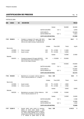 Polideportivo Sescelades 
JUSTIFICACIÓN DE PRECIOS Pág.: 68 
PARTIDAS DE OBRA 
Subtotal: 186,40000 186,40000 
GASTOS AUXILIARES 1,50 % 0,49748 
COSTE DIRECTO 220,06248 
GASTOS INDIRECTOS 5,00 % 11,00312 
COSTE EJECUCIÓN MATERIAL 231,06560 
P-105 EK246316 u Comptador de designació G16 segons UNE 60510 
amb connexions roscades de 2´´ de diàmetre, de 25 
m3/h (n), com a màxim, de manxa i muntat entre tubs 
Rend.: 1,000 439,31 € 
Unidades Precio EURO Parcial Importe 
Mano de obra 
A012M000 h Oficial 1a muntador 0,900 /R x 23,78000 = 21,40200 
A013M000 h Ajudant muntador 0,900 /R x 20,44000 = 18,39600 
Subtotal: 39,79800 39,79800 
Materiales 
BK246310 u Comptador de designació G16 segons UNE 60510 
amb connexions per a roscar de diàmetre 2´´, de 25 
m3/h (n), com a màxim, de manxa 
1,000 x 378,00000 = 378,00000 
Subtotal: 378,00000 378,00000 
GASTOS AUXILIARES 1,50 % 0,59697 
COSTE DIRECTO 418,39497 
GASTOS INDIRECTOS 5,00 % 20,91975 
COSTE EJECUCIÓN MATERIAL 439,31472 
P-106 EK252230 u Manòmetre per a una pressió  0,04 bar, d'esfera de 
100 mm, rosca de connexió de 1/2´´ G, instal·lat 
Rend.: 1,000 65,95 € 
Unidades Precio EURO Parcial Importe 
Mano de obra 
A013M000 h Ajudant muntador 0,200 /R x 20,44000 = 4,08800 
A012M000 h Oficial 1a muntador 0,200 /R x 23,78000 = 4,75600 
Subtotal: 8,84400 8,84400 
Materiales 
BK252230 u Manòmetre per a una pressió  0.04 bar, d'esfera de 
100 mm i rosca de connexió de 1/2´´ G 
1,000 x 53,83000 = 53,83000 
Subtotal: 53,83000 53,83000 
GASTOS AUXILIARES 1,50 % 0,13266 
COSTE DIRECTO 62,80666 
GASTOS INDIRECTOS 5,00 % 3,14033 
COSTE EJECUCIÓN MATERIAL 65,94699 
P-107 EL2BA112 u Ascensor elèctric sense cambra de maquinària, 
sistema de tracció sense reductor i corba 
d'acceleració i desacceleració progressiva, velocitat 1 
m/s, nivell de trànsit estàndard, per a 6 persones 
(càrrega màxima de 480 kg), de 3 parades (recorregut 
6 m), habitacle de qualitat bàsica de mides 
Rend.: 1,000 24.149,75 € 
 