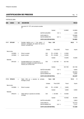 Polideportivo Sescelades 
JUSTIFICACIÓN DE PRECIOS Pág.: 74 
PARTIDAS DE OBRA 
aigua entre -20 i 110°C, amb connexions roscades 
d'1'' 
Subtotal: 143,08000 143,08000 
GASTOS AUXILIARES 1,50 % 1,32660 
COSTE DIRECTO 232,84660 
GASTOS INDIRECTOS 5,00 % 11,64233 
COSTE EJECUCIÓN MATERIAL 244,48893 
P-117 EP51U001 u Centraleta telefònica per a 1 línia exterior i 5 
extensions, homologada, amb selecció del tipus de 
marcació i col·locada mural 
Rend.: 1,000 404,24 € 
Unidades Precio EURO Parcial Importe 
Mano de obra 
A012M000 h Oficial 1a muntador 1,000 /R x 23,78000 = 23,78000 
A013M000 h Ajudant muntador 1,000 /R x 20,44000 = 20,44000 
Subtotal: 44,22000 44,22000 
Materiales 
BP51U001 u Centraleta telefònica per a 1 línia exterior i 5 
extensions, homologada, amb selecció del tipus de 
marcació, per a col·locar mural 
1,000 x 340,11000 = 340,11000 
Subtotal: 340,11000 340,11000 
GASTOS AUXILIARES 1,50 % 0,66330 
COSTE DIRECTO 384,99330 
GASTOS INDIRECTOS 5,00 % 19,24967 
COSTE EJECUCIÓN MATERIAL 404,24297 
P-118 EP52U010 u Telèfon XDSI per a operadora de centraleta, 
homologat, col·locat 
Rend.: 1,000 107,32 € 
Unidades Precio EURO Parcial Importe 
Mano de obra 
A012M000 h Oficial 1a muntador 0,250 /R x 23,78000 = 5,94500 
Subtotal: 5,94500 5,94500 
Materiales 
BP52U010 u Telèfon XDSI per a operadora de centraleta, 
homologat 
1,000 x 96,18000 = 96,18000 
Subtotal: 96,18000 96,18000 
GASTOS AUXILIARES 1,50 % 0,08918 
COSTE DIRECTO 102,21418 
GASTOS INDIRECTOS 5,00 % 5,11071 
COSTE EJECUCIÓN MATERIAL 107,32488 
 