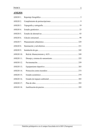 ÍNDICE ii 
ANEJOS 
ANEJO 1. Reportaje fotográfico .................................................................................. 3 
ANEJO 2. Cumplimiento de preinscripciones ............................................................. 9 
ANEJO 3. Topografía y cartografía ........................................................................... 19 
ANEJO 4. Estudio geotécnico .................................................................................... 23 
ANEJO 5. Estudio de alternativas .............................................................................. 83 
ANEJO 6. Cálculo estructural .................................................................................... 99 
ANEJO 7. Planeamiento urbanístico ........................................................................ 229 
ANEJO 8. Iluminación y red eléctrica ..................................................................... 231 
ANEJO 9. Instalación de gas.................................................................................... 245 
ANEJO 10. Red de Abastecimiento y ACS ........................................................... 249 
ANEJO 11. Drenaje y sistema de saneamiento ...................................................... 255 
ANEJO 12. Pavimentación ..................................................................................... 259 
ANEJO 13. Equipamiento deportivo ...................................................................... 265 
ANEJO 14. Protección contra incendios ................................................................ 273 
ANEJO 15. Estudio económico .............................................................................. 279 
ANEJO 16. Estudio de impacto ambiental ............................................................. 285 
ANEJO 17. Plan de obra ........................................................................................ 293 
ANEJO 18. Justificación de precios ....................................................................... 295 
Pabellón polideportivo en el campus Sescelades de la URV (Tarragona) 
 
