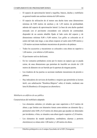 CUMPLIMIENTO DE PREINSCRIPCIONES 14 
- El espacio de aproximación lateral a taquillas, bancos, duchas y mobiliario 
en general tendrá una anchura mínima de 0,80 metros. 
- El espacio de utilización de al menos una ducha tiene unas dimensiones 
mínimas de 0,80 metros de anchura y de 1,20 metros de profundidad, 
además del espacio de aproximación lateral. La base de esta ducha quedará 
enrasada con el pavimento circundante con solución de continuidad; 
dispondrá de un asiento abatible fijado al lado corto del espacio y de 
dimensiones mínimas 0,40 x 0,40 metros. Los grifos se colocarán en el 
centro del lado más largo, a una altura respecto al suelo entre 0,90 metros y 
1,20 metros accionan mediante mecanismos de presión o de palanca. 
- Todos los accesorios y mecanismos se colocarán a una altura no superior a 
1,40 metros y no inferior a 0,40 metros. 
- El pavimento será no deslizante. 
- En los vestuarios probadores existe por lo menos un espacio que se pueda 
cerrar, de unas dimensiones que permitan de inscribir un círculo de 1,50 
metros de diámetro sin ser barrido por la apertura de ninguna puerta. 
- Los tiradores de las puertas se accionan mediante mecanismos de presión o 
palanca. 
- Hay indicadores de servicios de hombres o mujeres que permitirán su lectura 
táctil, con señalización "Hombres-Mujeres" sobre el tirador, mediante una 
letra H (Hombres) o D (mujeres) en altorrelieve. 
Mobiliario en edificios de uso público 
Características del mobiliario adaptado: 
- Los elementos salientes y/o alzados que sean superiores a 0,15 metros de 
altura y que limiten con itinerarios tienen como mínimo un elemento fijo y 
perimetral entre 0,00 y 0,15 metros de altura para que puedan ser detectados 
por invidentes, o bien, se situarán a una altura igual o superior a 2,10 metros. 
- Los elementos de mando (pulsadores, zumbadores, alarmas y porteros 
electrónicos) se sitúan entre 1,00 metro y 1,40 metros de altura. 
Pabellón polideportivo en el campus Sescelades de la URV (Tarragona) 
 