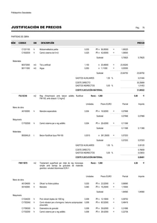 Polideportivo Sescelades 
JUSTIFICACIÓN DE PRECIOS Pág.: 79 
PARTIDAS DE OBRA 
C1331100 h Motoanivelladora petita 0,035 /R x 56,95000 = 1,99325 
C1502E00 h Camió cisterna de 8 m3 0,025 /R x 42,60000 = 1,06500 
Subtotal: 5,70625 5,70625 
Materiales 
B0372000 m3 Tot-u artificial 1,150 x 20,48000 = 23,55200 
B0111000 m3 Aigua 0,050 x 1,11000 = 0,05550 
Subtotal: 23,60750 23,60750 
GASTOS AUXILIARES 1,50 % 0,01444 
COSTE DIRECTO 30,29069 
GASTOS INDIRECTOS 5,00 % 1,51453 
COSTE EJECUCIÓN MATERIAL 31,80522 
F9J12C50 m2 Reg d'imprimació amb betum asfàltic fluidificat 
FM-100, amb dotació 1,5 kg/m2 
Rend.: 1,000 0,80 € 
Unidades Precio EURO Parcial Importe 
Mano de obra 
A0150000 h Manobre especialista 0,004 /R x 19,92000 = 0,07968 
Subtotal: 0,07968 0,07968 
Maquinaria 
C1702D00 h Camió cisterna per a reg asfàltic 0,004 /R x 28,42000 = 0,11368 
Subtotal: 0,11368 0,11368 
Materiales 
B055KKJ0 t Betum fluidificat tipus FM-100 0,0015 x 381,35000 = 0,57203 
Subtotal: 0,57203 0,57203 
GASTOS AUXILIARES 1,50 % 0,00120 
COSTE DIRECTO 0,76659 
GASTOS INDIRECTOS 5,00 % 0,03833 
COSTE EJECUCIÓN MATERIAL 0,80491 
F9K11B70 m2 Tractament superficial per mitjà de reg monocapa 
simple amb barreja de granulats de materials 
granítics i emulsió bituminosa ECR-1 
Rend.: 1,000 4,58 € 
Unidades Precio EURO Parcial Importe 
Mano de obra 
A012N000 h Oficial 1a d'obra pública 0,030 /R x 23,02000 = 0,69060 
A0140000 h Manobre 0,060 /R x 19,25000 = 1,15500 
Subtotal: 1,84560 1,84560 
Maquinaria 
C133A030 h Picó vibrant dúplex de 1300 kg 0,008 /R x 12,19000 = 0,09752 
C170D0A0 h Corró vibratori per a formigons i betums autopropulsat 
pneumàtic 
0,008 /R x 60,52000 = 0,48416 
C1709G00 h Estenedora de granulat 0,008 /R x 39,62000 = 0,31696 
C1702D00 h Camió cisterna per a reg asfàltic 0,008 /R x 28,42000 = 0,22736 
 
