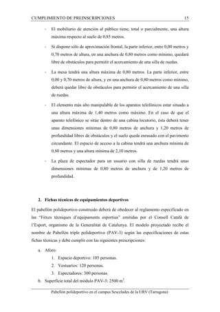 CUMPLIMIENTO DE PREINSCRIPCIONES 15 
- El mobiliario de atención al público tiene, total o parcialmente, una altura 
máxima respecto al suelo de 0,85 metros. 
- Si dispone sólo de aproximación frontal, la parte inferior, entre 0,00 metros y 
0,70 metros de altura, en una anchura de 0,80 metros como mínimo, quedará 
libre de obstáculos para permitir el acercamiento de una silla de ruedas. 
- La mesa tendrá una altura máxima de 0,80 metros. La parte inferior, entre 
0,00 y 0,70 metros de altura, y en una anchura de 0,80 metros como mínimo, 
deberá quedar libre de obstáculos para permitir el acercamiento de una silla 
de ruedas. 
- El elemento más alto manipulable de los aparatos telefónicos estar situado a 
una altura máxima de 1,40 metros como máximo. En el caso de que el 
aparato telefónico se sitúe dentro de una cabina locutorio, ésta deberá tener 
unas dimensiones mínimas de 0,80 metros de anchura y 1,20 metros de 
profundidad libres de obstáculos y el suelo queda enrasado con el pavimento 
circundante. El espacio de acceso a la cabina tendrá una anchura mínima de 
0,80 metros y una altura mínima de 2,10 metros. 
- La plaza de espectador para un usuario con silla de ruedas tendrá unas 
dimensiones mínimas de 0,80 metros de anchura y de 1,20 metros de 
profundidad. 
2. Fichas técnicas de equipamientos deportivos 
El pabellón polideportivo construido deberá de obedecer al reglamento especificado en 
las “Fitxes tècniques d’equipaments esportius” emitidas por el Consell Català de 
l’Esport, organismo de la Generalitat de Catalunya. El modelo proyectado recibe el 
nombre de Pabellón triple polideportivo (PAV-3) según las especificaciones de estas 
fichas técnicas y debe cumplir con las siguientes prescripciones: 
a. Aforo: 
1. Espacio deportivo: 105 personas. 
2. Vestuarios: 120 personas. 
3. Espectadores: 300 personas. 
b. Superficie total del módulo PAV-3: 2500 m2. 
Pabellón polideportivo en el campus Sescelades de la URV (Tarragona) 
 