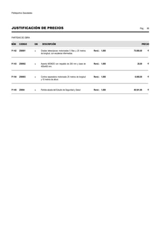 Polideportivo Sescelades 
JUSTIFICACIÓN DE PRECIOS Pág.: 88 
PARTIDAS DE OBRA 
P-142 Z00001 u Gradas telescópicas motorizadas 5 filas y 20 metros 
de longitud, con escaleras infermedias 
Rend.: 1,000 75.000,00 € 
______________________________________________________________________________________________________________ 
P-143 Z00002 u Asiento MONDO con respaldo de 250 mm y base de 
450x400 mm. 
Rend.: 1,000 20,00 € 
______________________________________________________________________________________________________________ 
P-144 Z00003 u Cortina separadora motorizada 25 metros de longitud 
y 10 metros de altura 
Rend.: 1,000 6.000,00 € 
______________________________________________________________________________________________________________ 
P-145 Z0004 u Partida alzada del Estudio de Seguridad y Salud Rend.: 1,000 49.541,86 € 
______________________________________________________________________________________________________________ 
