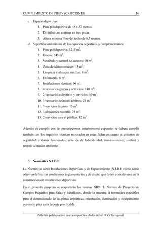 CUMPLIMIENTO DE PREINSCRIPCIONES 16 
c. Espacio deportivo: 
1. Pista polideportiva de 45 x 27 metros. 
2. Divisible con cortinas en tres pistas. 
3. Altura mínima libre del techo de 8,5 metros. 
d. Superficie útil mínima de los espacios deportivos y complementarios: 
1. Pista polideportiva: 1215 m2. 
2. Gradas: 245 m2. 
3. Vestíbulo y control de accesos: 90 m2. 
4. Zona de administración: 15 m2. 
5. Limpieza y almacén auxiliar: 8 m2. 
6. Enfermería: 8 m2. 
7. Instalaciones técnicas: 60 m2. 
8. 4 vestuarios grupos y servicios: 140 m2. 
9. 2 vestuarios colectivos y servicios: 80 m2. 
10. 3 vestuarios técnicos-árbitros: 24 m2. 
11. 3 servicios de pista: 15 m2. 
12. 3 almacenes material: 75 m2. 
13. 2 servicios para el público: 32 m2. 
Además de cumplir con las prescripciones anteriormente expuestas se deberá cumplir 
también con los requisitos técnicos mostrados en estas fichas en cuanto a: criterios de 
seguridad, criterios funcionales, criterios de habitabilidad, mantenimiento, confort y 
respeto al medio ambiente. 
3. Normativa N.I.D.E. 
La Normativa sobre Instalaciones Deportivas y de Esparcimiento (N.I.D.E) tiene como 
objetivo definir las condiciones reglamentarias y de diseño que deben considerarse en la 
construcción de instalaciones deportivas. 
En el presente proyecto se respectarán las normas NIDE 1: Normas de Proyecto de 
Campos Pequeños para Salas y Pabellones, donde se muestra la normativa específica 
para el dimensionado de las pistas deportivas, orientación, iluminación y equipamiento 
necesario para cada deporte practicable. 
Pabellón polideportivo en el campus Sescelades de la URV (Tarragona) 
 