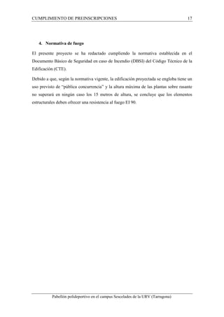 CUMPLIMIENTO DE PREINSCRIPCIONES 17 
4. Normativa de fuego 
El presente proyecto se ha redactado cumpliendo la normativa establecida en el 
Documento Básico de Seguridad en caso de Incendio (DBSI) del Código Técnico de la 
Edificación (CTE). 
Debido a que, según la normativa vigente, la edificación proyectada se engloba tiene un 
uso previsto de “pública concurrencia” y la altura máxima de las plantas sobre rasante 
no superará en ningún caso los 15 metros de altura, se concluye que los elementos 
estructurales deben ofrecer una resistencia al fuego EI 90. 
Pabellón polideportivo en el campus Sescelades de la URV (Tarragona) 
 