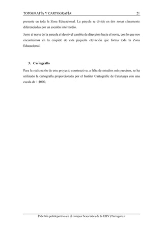 TOPOGRAFÍA Y CARTOGRAFÍA 21 
presente en toda la Zona Educacional. La parcela se divide en dos zonas claramente 
diferenciadas por un escalón intermedio. 
Justo al norte de la parcela el desnivel cambia de dirección hacia el norte, con lo que nos 
encontramos en la cúspide de esta pequeña elevación que forma toda la Zona 
Educacional. 
3. Cartografía 
Para la realización de este proyecto constructivo, a falta de estudios más precisos, se ha 
utilizado la cartografía proporcionada por el Institut Cartogràfic de Catalunya con una 
escala de 1:1000. 
Pabellón polideportivo en el campus Sescelades de la URV (Tarragona) 
 