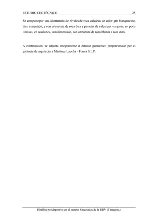 ESTUDIO GEOTÉCNICO 25 
Se compone por una alternancia de niveles de roca calcárea de color gris blanquecino, 
bien cimentado, y con estructura de roca dura y pasadas de calcáreas margosas, un poco 
limosas, en ocasiones, semicimentado, con estructura de roca blanda a roca dura. 
A continuación, se adjunta íntegramente el estudio geotécnico proporcionado por el 
gabinete de arquitectura Martínez Lapeña – Torres S.L.P. 
Pabellón polideportivo en el campus Sescelades de la URV (Tarragona) 
 