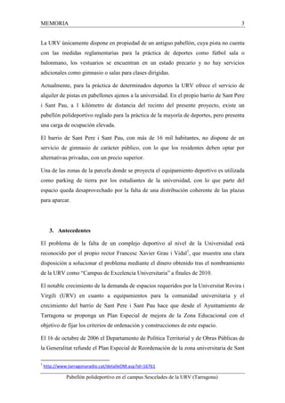 MEMORIA 3 
La URV únicamente dispone en propiedad de un antiguo pabellón, cuya pista no cuenta 
con las medidas reglamentarias para la práctica de deportes como fútbol sala o 
balonmano, los vestuarios se encuentran en un estado precario y no hay servicios 
adicionales como gimnasio o salas para clases dirigidas. 
Actualmente, para la práctica de determinados deportes la URV ofrece el servicio de 
alquiler de pistas en pabellones ajenos a la universidad. En el propio barrio de Sant Pere 
i Sant Pau, a 1 kilómetro de distancia del recinto del presente proyecto, existe un 
pabellón polideportivo reglado para la práctica de la mayoría de deportes, pero presenta 
una carga de ocupación elevada. 
El barrio de Sant Pere i Sant Pau, con más de 16 mil habitantes, no dispone de un 
servicio de gimnasio de carácter público, con lo que los residentes deben optar por 
alternativas privadas, con un precio superior. 
Una de las zonas de la parcela donde se proyecta el equipamiento deportivo es utilizada 
como parking de tierra por los estudiantes de la universidad, con lo que parte del 
espacio queda desaprovechado por la falta de una distribución coherente de las plazas 
para aparcar. 
3. Antecedentes 
El problema de la falta de un complejo deportivo al nivel de la Universidad está 
reconocido por el propio rector Francesc Xavier Grau i Vidal1, que muestra una clara 
disposición a solucionar el problema mediante el dinero obtenido tras el nombramiento 
de la URV como “Campus de Excelencia Universitaria” a finales de 2010. 
El notable crecimiento de la demanda de espacios requeridos por la Universitat Rovira i 
Virgili (URV) en cuanto a equipamientos para la comunidad universitaria y el 
crecimiento del barrio de Sant Pere i Sant Pau hace que desde el Ayuntamiento de 
Tarragona se proponga un Plan Especial de mejora de la Zona Educacional con el 
objetivo de fijar los criterios de ordenación y construcciones de este espacio. 
El 16 de octubre de 2006 el Departamento de Política Territorial y de Obras Públicas de 
la Generalitat refunde el Plan Especial de Reordenación de la zona universitaria de Sant 
1 http://www.tarragonaradio.cat/detalleOM.asp?id=16761 
Pabellón polideportivo en el campus Sescelades de la URV (Tarragona) 
 