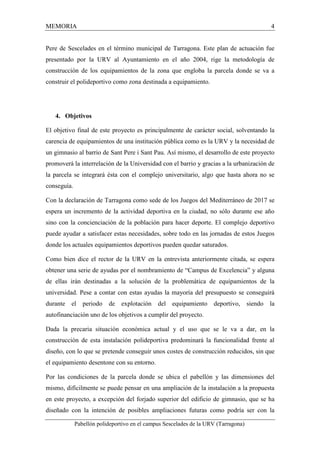 MEMORIA 4 
Pere de Sescelades en el término municipal de Tarragona. Este plan de actuación fue 
presentado por la URV al Ayuntamiento en el año 2004, rige la metodología de 
construcción de los equipamientos de la zona que engloba la parcela donde se va a 
construir el polideportivo como zona destinada a equipamiento. 
4. Objetivos 
El objetivo final de este proyecto es principalmente de carácter social, solventando la 
carencia de equipamientos de una institución pública como es la URV y la necesidad de 
un gimnasio al barrio de Sant Pere i Sant Pau. Así mismo, el desarrollo de este proyecto 
promoverá la interrelación de la Universidad con el barrio y gracias a la urbanización de 
la parcela se integrará ésta con el complejo universitario, algo que hasta ahora no se 
conseguía. 
Con la declaración de Tarragona como sede de los Juegos del Mediterráneo de 2017 se 
espera un incremento de la actividad deportiva en la ciudad, no sólo durante ese año 
sino con la concienciación de la población para hacer deporte. El complejo deportivo 
puede ayudar a satisfacer estas necesidades, sobre todo en las jornadas de estos Juegos 
donde los actuales equipamientos deportivos pueden quedar saturados. 
Como bien dice el rector de la URV en la entrevista anteriormente citada, se espera 
obtener una serie de ayudas por el nombramiento de “Campus de Excelencia” y alguna 
de ellas irán destinadas a la solución de la problemática de equipamientos de la 
universidad. Pese a contar con estas ayudas la mayoría del presupuesto se conseguirá 
durante el periodo de explotación del equipamiento deportivo, siendo la 
autofinanciación uno de los objetivos a cumplir del proyecto. 
Dada la precaria situación económica actual y el uso que se le va a dar, en la 
construcción de esta instalación polideportiva predominará la funcionalidad frente al 
diseño, con lo que se pretende conseguir unos costes de construcción reducidos, sin que 
el equipamiento desentone con su entorno. 
Por las condiciones de la parcela donde se ubica el pabellón y las dimensiones del 
mismo, difícilmente se puede pensar en una ampliación de la instalación a la propuesta 
en este proyecto, a excepción del forjado superior del edificio de gimnasio, que se ha 
diseñado con la intención de posibles ampliaciones futuras como podría ser con la 
Pabellón polideportivo en el campus Sescelades de la URV (Tarragona) 
 
