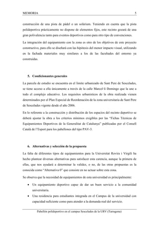 MEMORIA 5 
construcción de una pista de pádel o un solárium. Teniendo en cuenta que la pista 
polideportiva prácticamente no dispone de elementos fijos, este recinto gozará de una 
gran polivalencia tanto para eventos deportivos como para otro tipo de convenciones. 
La integración del equipamiento con la zona es otro de los objetivos de este proyecto 
constructivo, para ello se diseñará con las hipótesis del menor impacto visual, utilizando 
en la fachada materiales muy similares a los de las facultades del entorno ya 
construidas. 
5. Condicionantes generales 
La parcela de estudio se encuentra en el límite urbanizado de Sant Pere de Sescelades, 
se tiene acceso a ella únicamente a través de la calle Marcel·lí Domingo que la une a 
todo el complejo educativo. Los requisitos urbanísticos de la obra realizada vienen 
determinados por el Plan Especial de Reordenación de la zona universitaria de Sant Pere 
de Sescelades vigente desde el año 2006. 
En lo referente a la construcción y distribución de los espacios del recinto deportivo se 
deberá ajustar la obra a los criterios mínimos exigibles por las “Fichas Técnicas de 
Equipamientos Deportivos de la Generalitat de Catalunya” publicadas por el Consell 
Català de l’Esport para los pabellones del tipo PAV-3. 
6. Alternativas y selección de la propuesta 
La falta de diferentes tipos de equipamientos para la Universitat Rovira i Virgili ha 
hecho plantear diversas alternativas para satisfacer esta carencia, aunque la primera de 
ellas, que nos ayudará a determinar la validez, o no, de las otras propuestas es la 
conocida como “Alternativa 0” que consiste en no actuar sobre esta zona. 
Se observa que la necesidad de equipamientos de esta universidad es principalmente: 
· Un equipamiento deportivo capaz de dar un buen servicio a la comunidad 
universitaria. 
· Una residencia para estudiantes integrada en el Campus de la universidad con 
capacidad suficiente como para atender a la demanda real del servicio. 
Pabellón polideportivo en el campus Sescelades de la URV (Tarragona) 
 