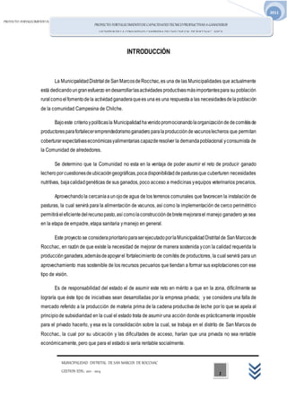 PROYECTO: FORTALECIMIENTO DECAPACIDADES TECNICO PRODUCTIVAS AGANADEROS LECHEROS EN LACOMUNIDAD CAMPESINADE CHILCHE
S.M. DE ROCCHAC - HVCA.
MUNICIPALIDAD DISTRITAL DE SAN MARCOS DE ROCCHAC
GESTION EDIL: 2011 -2014
2011
PROYECTO: FORTALECIMIENTODE CAPACIDADESTECNICOPRODUCTIVASA GANADEROS
LECHEROSENLA COMUNIDAD CAMPESINA DE CHILCHE S.M. DE ROCCHAC - HVCA.
1
INTRODUCCIÓN
La MunicipalidadDistritalde SanMarcosdeRocchac,es una de las Municipalidades que actualmente
está dedicandoungranesfuerzo endesarrollarlasactividades productivasmásimportantespara su población
ruralcomoelfomentode la actividadganaderaquees una es una respuestaa las necesidadesdelapoblación
de la comunidad Campesina de Chilche.
Bajoeste criterioypolíticasla Municipalidadhavenidopromocionandolaorganizaciónde decomitésde
productoresparafortaleceremprendedorismoganadero paralaproducciónde vacunoslecheros que permitan
coberturarexpectativaseconómicasyalimentarias capazderesolver la demandapoblacional yconsumista de
la Comunidad de alrededores.
Se determino que la Comunidad no esta en la ventaja de poder asumir el reto de producir ganado
lechero porcuestionesdeubicacióngeográficas,pocadisponibilidaddepasturasque cuberturen necesidades
nutritivas, bajacalidadgenéticas de sus ganados, poco acceso a medicinas yequipos veterinarios precarios,
Aprovechando la cercaníaaun ojode agua de los terrenos comunales que favorecen la instalación de
pasturas, la cual servirá para la alimentación de vacunos, así como la implementación de cerco perimétrico
permitiráeleficientedelrecursopasto,así comolaconstruccióndebretemejorarael manejo ganadero ya sea
en la etapa de empadre, etapa sanitaria ymanejo en general.
Este proyecto se consideraprioritarioparaserejecutadoporlaMunicipalidadDistritalde SanMarcosde
Rocchac, en razón de que existe la necesidad de mejorar de manera sostenida ycon la calidad requerida la
producción ganadera,ademásdeapoyarel fortalecimiento de comités de productores, la cual servirá para un
aprovechamiento mas sostenible de los recursos pecuarios que tiendan a formar sus explotaciones con ese
tipo de visión.
Es de responsabilidad del estado el de asumir este reto en mérito a que en la zona, difícilmente se
lograría que éste tipo de iniciativas sean desarrolladas por la empresa privada; y se considera una falla de
mercado referido a la producción de materia prima de la cadena productiva de leche por lo que se apela al
principiode subsidiaridad en la cual el estado trata de asumir una acción donde es prácticamente imposible
para el privado hacerlo, y esa es la consolidación sobre la cual, se trabaja en el distrito de San Marcos de
Rocchac, la cual por su ubicación y las dificultades de acceso, harían que una privada no sea rentable
económicamente, pero que para el estado si sería rentable socialmente.
 