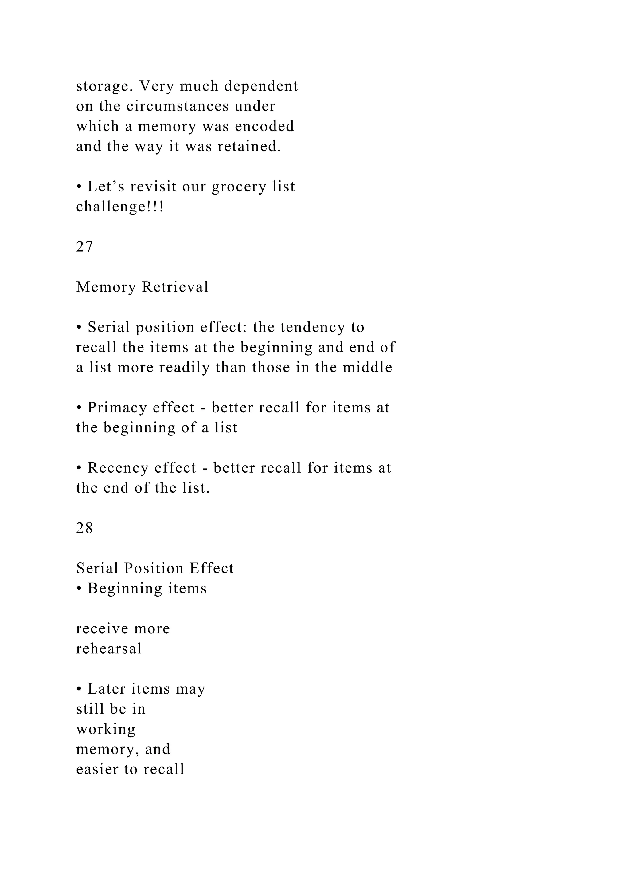 storage. Very much dependent
on the circumstances under
which a memory was encoded
and the way it was retained.
• Let’s revisit our grocery list
challenge!!!
27
Memory Retrieval
• Serial position effect: the tendency to
recall the items at the beginning and end of
a list more readily than those in the middle
• Primacy effect - better recall for items at
the beginning of a list
• Recency effect - better recall for items at
the end of the list.
28
Serial Position Effect
• Beginning items
receive more
rehearsal
• Later items may
still be in
working
memory, and
easier to recall
 