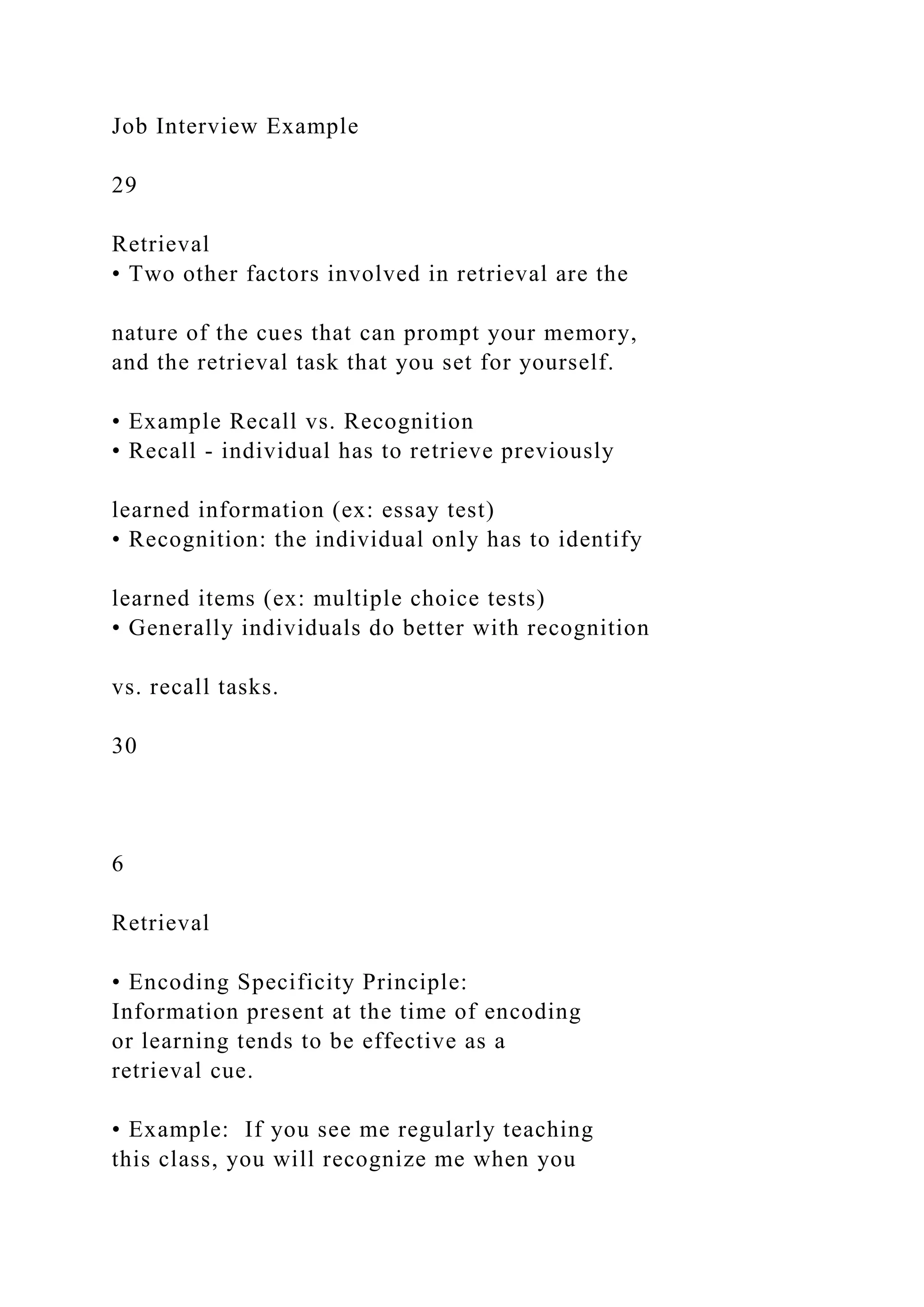 Job Interview Example
29
Retrieval
• Two other factors involved in retrieval are the
nature of the cues that can prompt your memory,
and the retrieval task that you set for yourself.
• Example Recall vs. Recognition
• Recall - individual has to retrieve previously
learned information (ex: essay test)
• Recognition: the individual only has to identify
learned items (ex: multiple choice tests)
• Generally individuals do better with recognition
vs. recall tasks.
30
6
Retrieval
• Encoding Specificity Principle:
Information present at the time of encoding
or learning tends to be effective as a
retrieval cue.
• Example: If you see me regularly teaching
this class, you will recognize me when you
 