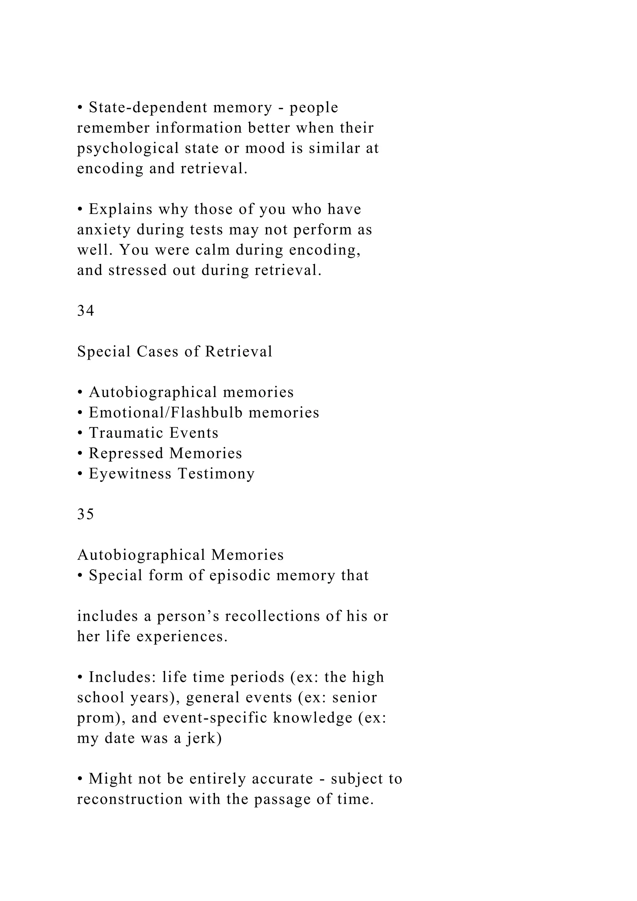 • State-dependent memory - people
remember information better when their
psychological state or mood is similar at
encoding and retrieval.
• Explains why those of you who have
anxiety during tests may not perform as
well. You were calm during encoding,
and stressed out during retrieval.
34
Special Cases of Retrieval
• Autobiographical memories
• Emotional/Flashbulb memories
• Traumatic Events
• Repressed Memories
• Eyewitness Testimony
35
Autobiographical Memories
• Special form of episodic memory that
includes a person’s recollections of his or
her life experiences.
• Includes: life time periods (ex: the high
school years), general events (ex: senior
prom), and event-specific knowledge (ex:
my date was a jerk)
• Might not be entirely accurate - subject to
reconstruction with the passage of time.
 