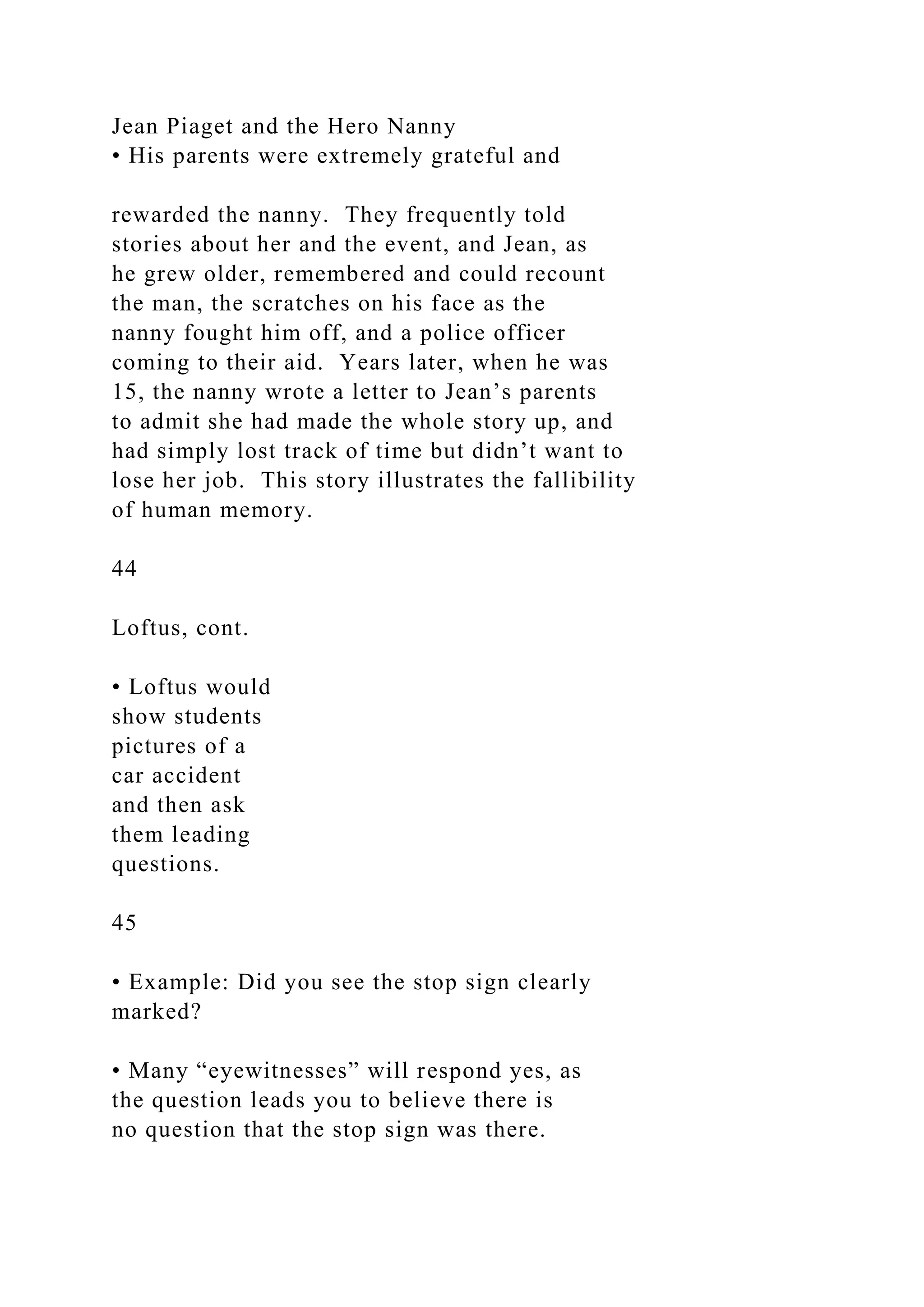 Jean Piaget and the Hero Nanny
• His parents were extremely grateful and
rewarded the nanny. They frequently told
stories about her and the event, and Jean, as
he grew older, remembered and could recount
the man, the scratches on his face as the
nanny fought him off, and a police officer
coming to their aid. Years later, when he was
15, the nanny wrote a letter to Jean’s parents
to admit she had made the whole story up, and
had simply lost track of time but didn’t want to
lose her job. This story illustrates the fallibility
of human memory.
44
Loftus, cont.
• Loftus would
show students
pictures of a
car accident
and then ask
them leading
questions.
45
• Example: Did you see the stop sign clearly
marked?
• Many “eyewitnesses” will respond yes, as
the question leads you to believe there is
no question that the stop sign was there.
 