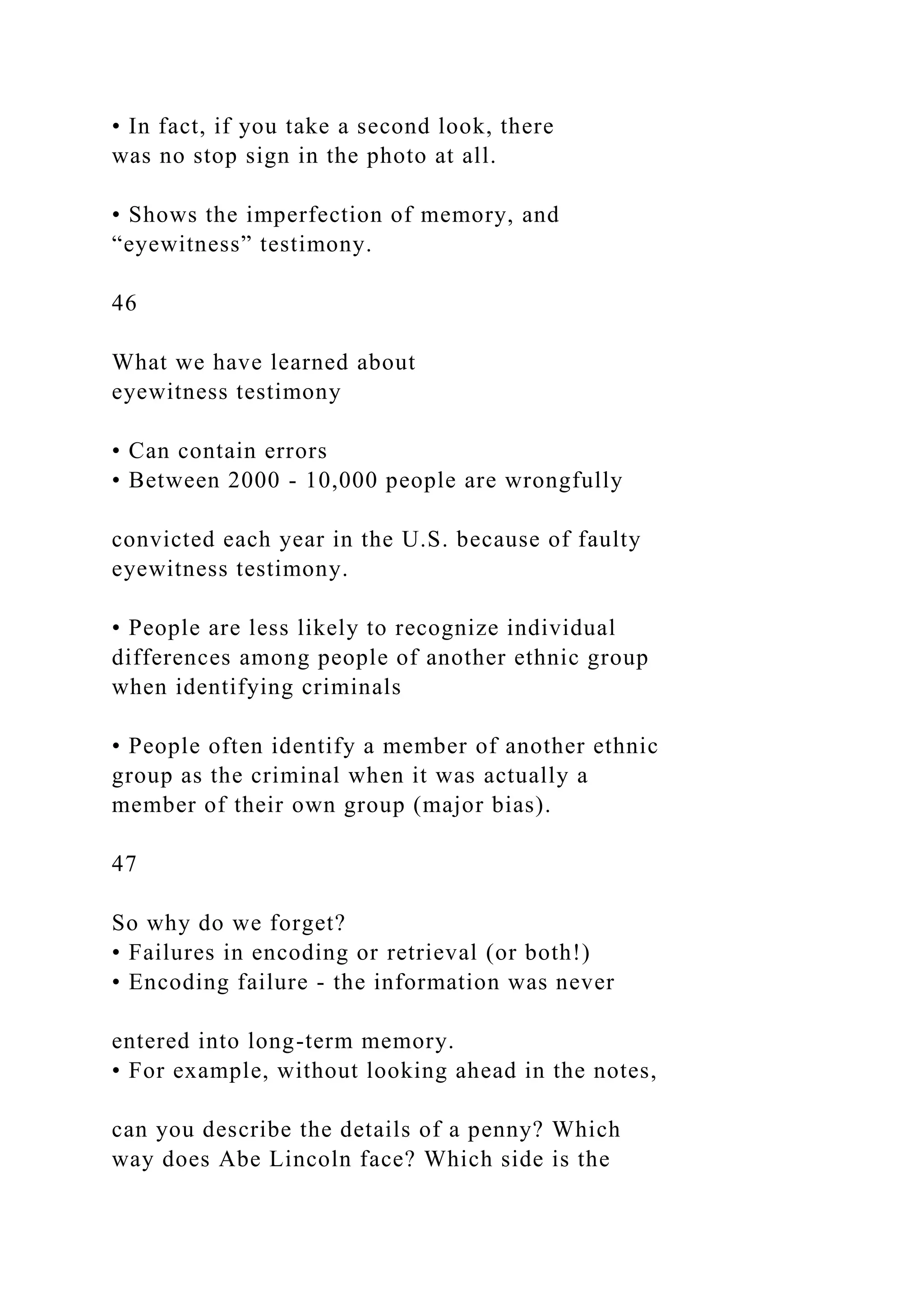 • In fact, if you take a second look, there
was no stop sign in the photo at all.
• Shows the imperfection of memory, and
“eyewitness” testimony.
46
What we have learned about
eyewitness testimony
• Can contain errors
• Between 2000 - 10,000 people are wrongfully
convicted each year in the U.S. because of faulty
eyewitness testimony.
• People are less likely to recognize individual
differences among people of another ethnic group
when identifying criminals
• People often identify a member of another ethnic
group as the criminal when it was actually a
member of their own group (major bias).
47
So why do we forget?
• Failures in encoding or retrieval (or both!)
• Encoding failure - the information was never
entered into long-term memory.
• For example, without looking ahead in the notes,
can you describe the details of a penny? Which
way does Abe Lincoln face? Which side is the
 