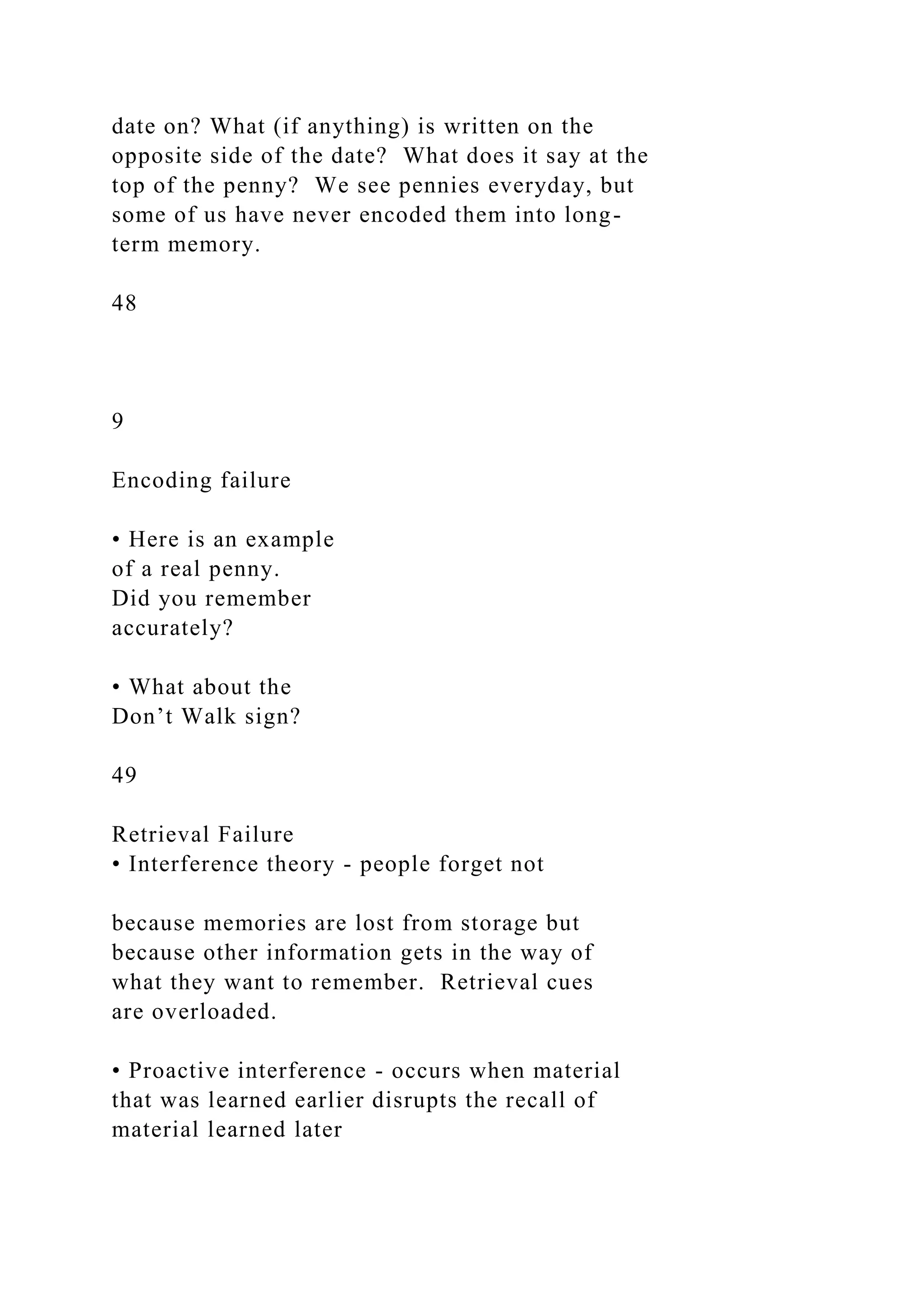 date on? What (if anything) is written on the
opposite side of the date? What does it say at the
top of the penny? We see pennies everyday, but
some of us have never encoded them into long-
term memory.
48
9
Encoding failure
• Here is an example
of a real penny.
Did you remember
accurately?
• What about the
Don’t Walk sign?
49
Retrieval Failure
• Interference theory - people forget not
because memories are lost from storage but
because other information gets in the way of
what they want to remember. Retrieval cues
are overloaded.
• Proactive interference - occurs when material
that was learned earlier disrupts the recall of
material learned later
 