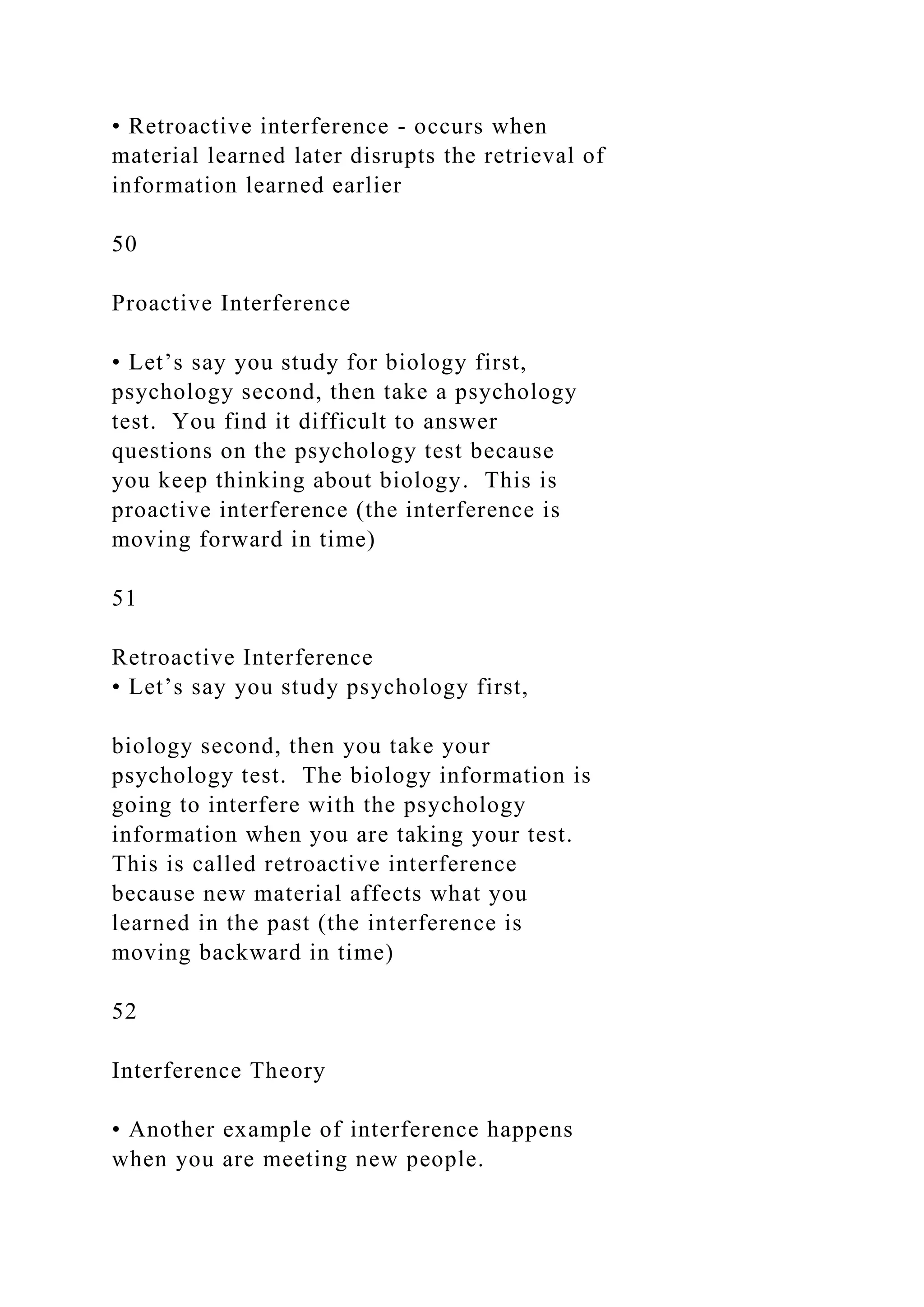 • Retroactive interference - occurs when
material learned later disrupts the retrieval of
information learned earlier
50
Proactive Interference
• Let’s say you study for biology first,
psychology second, then take a psychology
test. You find it difficult to answer
questions on the psychology test because
you keep thinking about biology. This is
proactive interference (the interference is
moving forward in time)
51
Retroactive Interference
• Let’s say you study psychology first,
biology second, then you take your
psychology test. The biology information is
going to interfere with the psychology
information when you are taking your test.
This is called retroactive interference
because new material affects what you
learned in the past (the interference is
moving backward in time)
52
Interference Theory
• Another example of interference happens
when you are meeting new people.
 