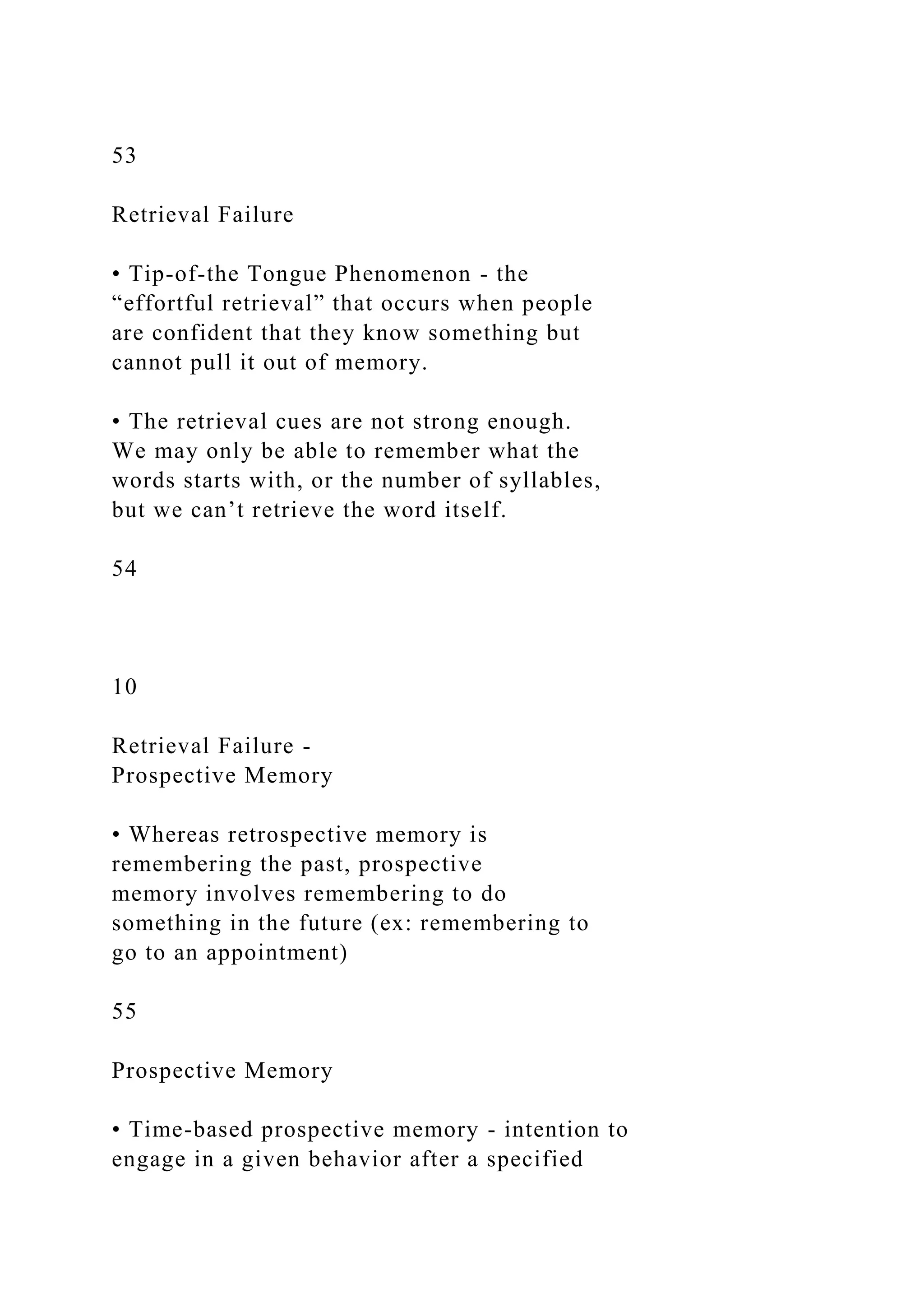 53
Retrieval Failure
• Tip-of-the Tongue Phenomenon - the
“effortful retrieval” that occurs when people
are confident that they know something but
cannot pull it out of memory.
• The retrieval cues are not strong enough.
We may only be able to remember what the
words starts with, or the number of syllables,
but we can’t retrieve the word itself.
54
10
Retrieval Failure -
Prospective Memory
• Whereas retrospective memory is
remembering the past, prospective
memory involves remembering to do
something in the future (ex: remembering to
go to an appointment)
55
Prospective Memory
• Time-based prospective memory - intention to
engage in a given behavior after a specified
 