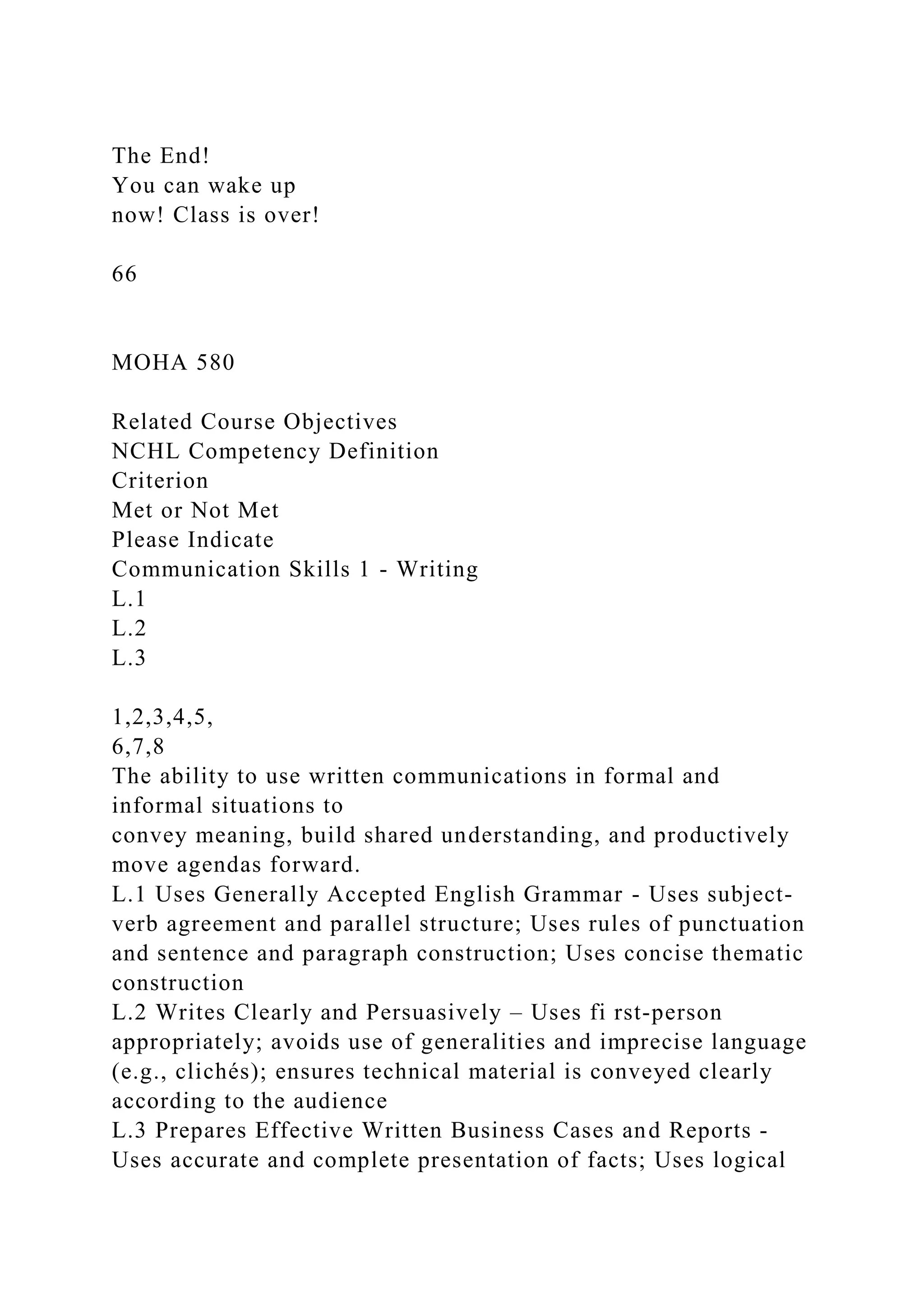The End!
You can wake up
now! Class is over!
66
MOHA 580
Related Course Objectives
NCHL Competency Definition
Criterion
Met or Not Met
Please Indicate
Communication Skills 1 - Writing
L.1
L.2
L.3
1,2,3,4,5,
6,7,8
The ability to use written communications in formal and
informal situations to
convey meaning, build shared understanding, and productively
move agendas forward.
L.1 Uses Generally Accepted English Grammar - Uses subject-
verb agreement and parallel structure; Uses rules of punctuation
and sentence and paragraph construction; Uses concise thematic
construction
L.2 Writes Clearly and Persuasively – Uses fi rst-person
appropriately; avoids use of generalities and imprecise language
(e.g., clichés); ensures technical material is conveyed clearly
according to the audience
L.3 Prepares Effective Written Business Cases and Reports -
Uses accurate and complete presentation of facts; Uses logical
 