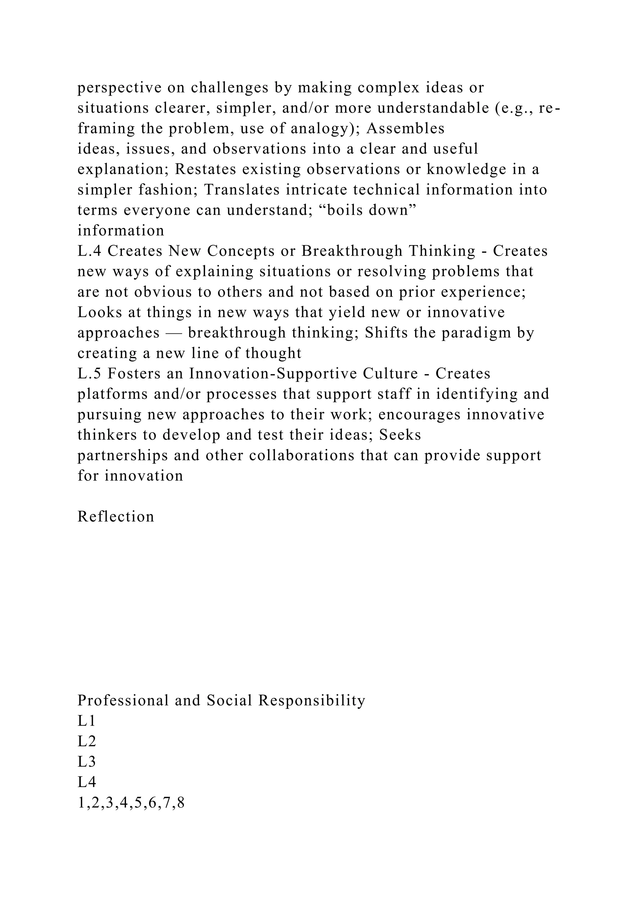 perspective on challenges by making complex ideas or
situations clearer, simpler, and/or more understandable (e.g., re-
framing the problem, use of analogy); Assembles
ideas, issues, and observations into a clear and useful
explanation; Restates existing observations or knowledge in a
simpler fashion; Translates intricate technical information into
terms everyone can understand; “boils down”
information
L.4 Creates New Concepts or Breakthrough Thinking - Creates
new ways of explaining situations or resolving problems that
are not obvious to others and not based on prior experience;
Looks at things in new ways that yield new or innovative
approaches — breakthrough thinking; Shifts the paradigm by
creating a new line of thought
L.5 Fosters an Innovation-Supportive Culture - Creates
platforms and/or processes that support staff in identifying and
pursuing new approaches to their work; encourages innovative
thinkers to develop and test their ideas; Seeks
partnerships and other collaborations that can provide support
for innovation
Reflection
Professional and Social Responsibility
L1
L2
L3
L4
1,2,3,4,5,6,7,8
 