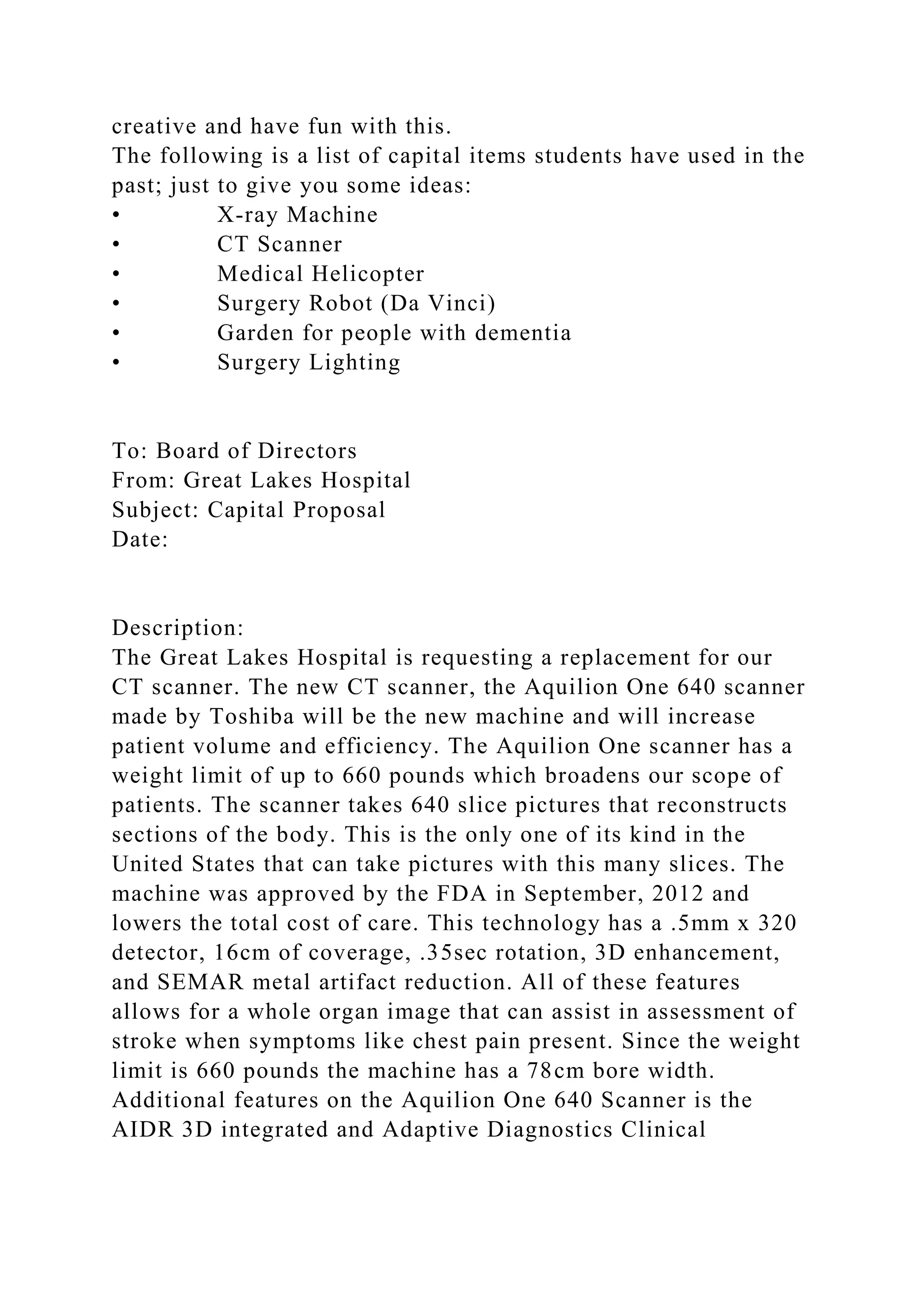 creative and have fun with this.
The following is a list of capital items students have used in the
past; just to give you some ideas:
• X-ray Machine
• CT Scanner
• Medical Helicopter
• Surgery Robot (Da Vinci)
• Garden for people with dementia
• Surgery Lighting
To: Board of Directors
From: Great Lakes Hospital
Subject: Capital Proposal
Date:
Description:
The Great Lakes Hospital is requesting a replacement for our
CT scanner. The new CT scanner, the Aquilion One 640 scanner
made by Toshiba will be the new machine and will increase
patient volume and efficiency. The Aquilion One scanner has a
weight limit of up to 660 pounds which broadens our scope of
patients. The scanner takes 640 slice pictures that reconstructs
sections of the body. This is the only one of its kind in the
United States that can take pictures with this many slices. The
machine was approved by the FDA in September, 2012 and
lowers the total cost of care. This technology has a .5mm x 320
detector, 16cm of coverage, .35sec rotation, 3D enhancement,
and SEMAR metal artifact reduction. All of these features
allows for a whole organ image that can assist in assessment of
stroke when symptoms like chest pain present. Since the weight
limit is 660 pounds the machine has a 78cm bore width.
Additional features on the Aquilion One 640 Scanner is the
AIDR 3D integrated and Adaptive Diagnostics Clinical
 