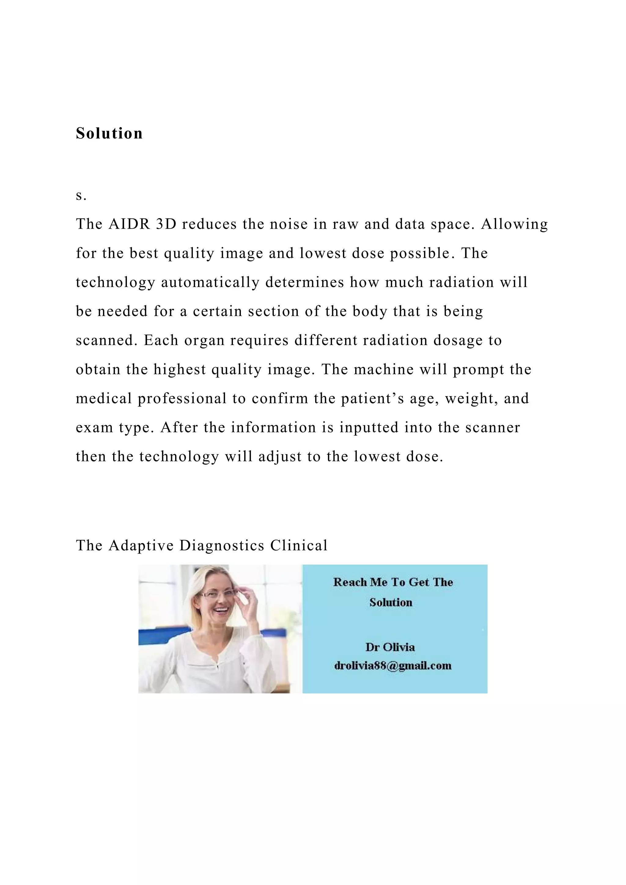 Solution
s.
The AIDR 3D reduces the noise in raw and data space. Allowing
for the best quality image and lowest dose possible. The
technology automatically determines how much radiation will
be needed for a certain section of the body that is being
scanned. Each organ requires different radiation dosage to
obtain the highest quality image. The machine will prompt the
medical professional to confirm the patient’s age, weight, and
exam type. After the information is inputted into the scanner
then the technology will adjust to the lowest dose.
The Adaptive Diagnostics Clinical
 
