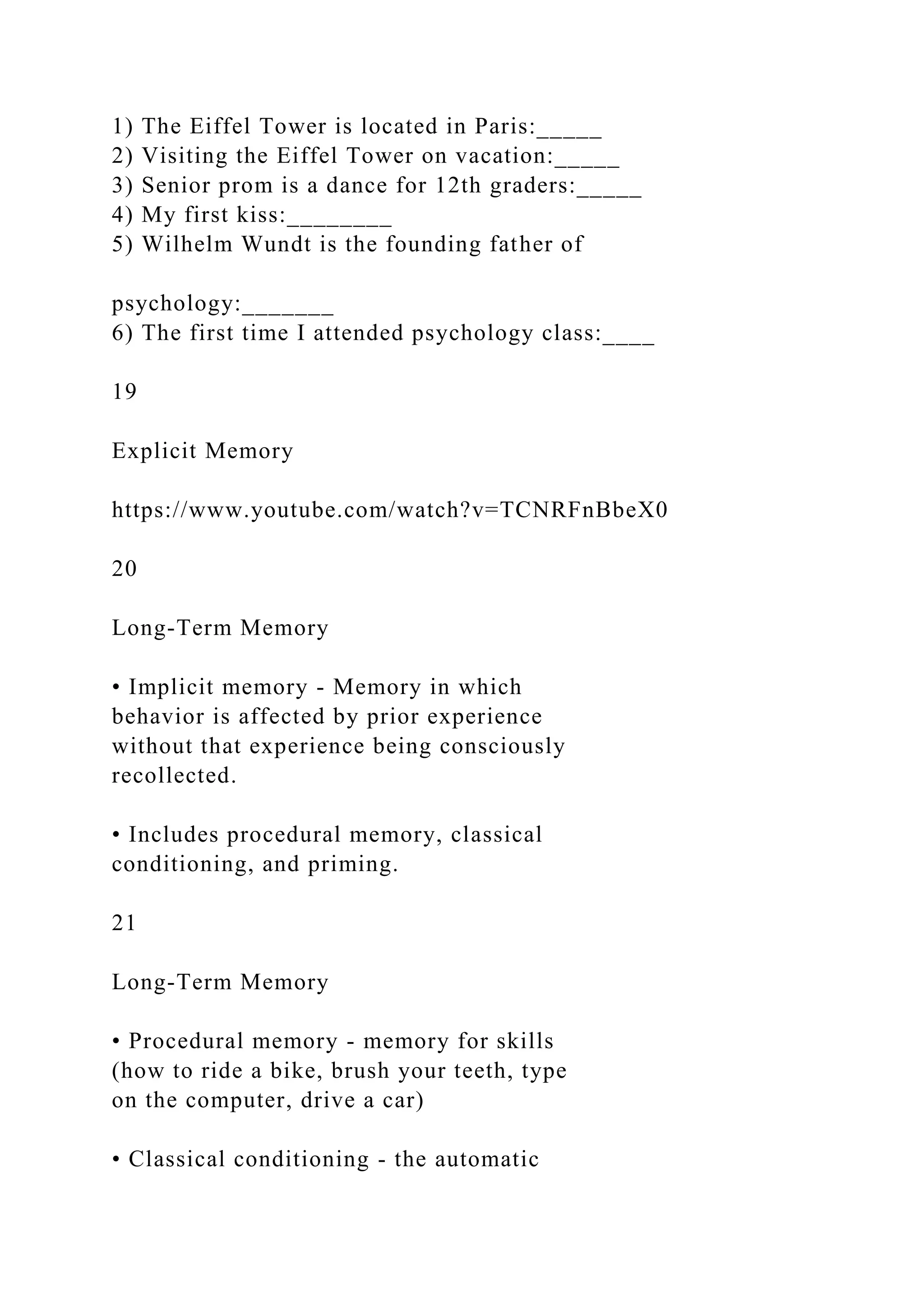 1) The Eiffel Tower is located in Paris:_____
2) Visiting the Eiffel Tower on vacation:_____
3) Senior prom is a dance for 12th graders:_____
4) My first kiss:________
5) Wilhelm Wundt is the founding father of
psychology:_______
6) The first time I attended psychology class:____
19
Explicit Memory
https://www.youtube.com/watch?v=TCNRFnBbeX0
20
Long-Term Memory
• Implicit memory - Memory in which
behavior is affected by prior experience
without that experience being consciously
recollected.
• Includes procedural memory, classical
conditioning, and priming.
21
Long-Term Memory
• Procedural memory - memory for skills
(how to ride a bike, brush your teeth, type
on the computer, drive a car)
• Classical conditioning - the automatic
 