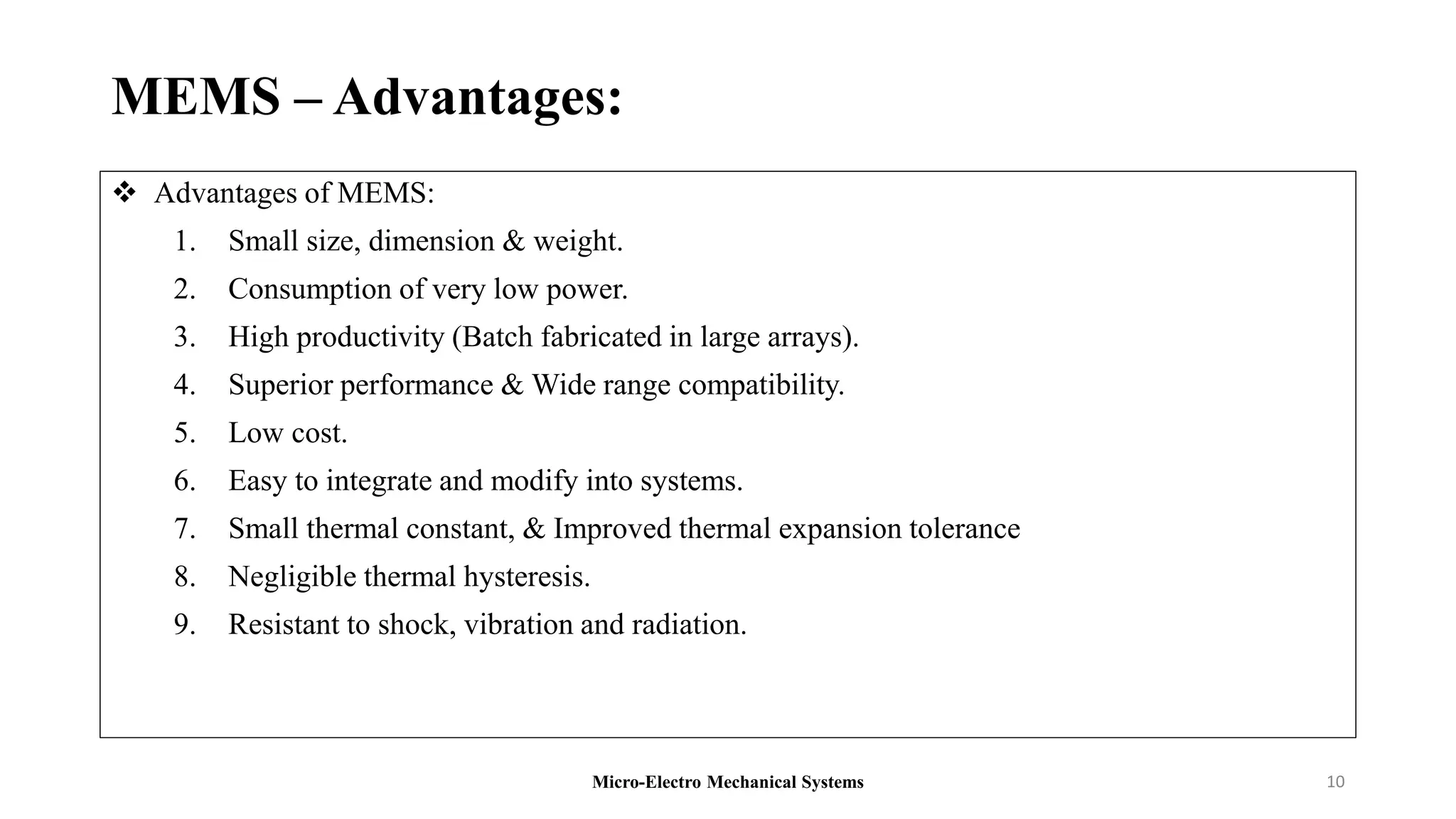 MEMS – Advantages:
 Advantages of MEMS:
1. Small size, dimension & weight.
2. Consumption of very low power.
3. High productivity (Batch fabricated in large arrays).
4. Superior performance & Wide range compatibility.
5. Low cost.
6. Easy to integrate and modify into systems.
7. Small thermal constant, & Improved thermal expansion tolerance
8. Negligible thermal hysteresis.
9. Resistant to shock, vibration and radiation.
Micro-Electro Mechanical Systems 10
 