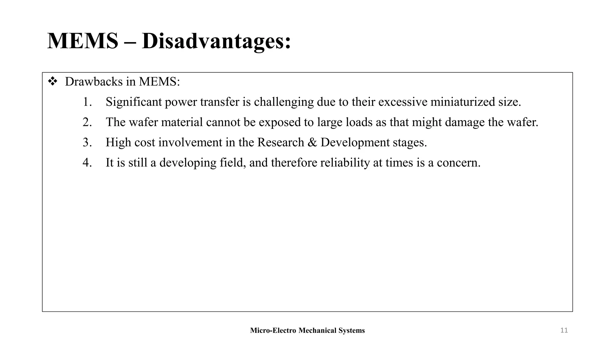 MEMS – Disadvantages:
 Drawbacks in MEMS:
1. Significant power transfer is challenging due to their excessive miniaturized size.
2. The wafer material cannot be exposed to large loads as that might damage the wafer.
3. High cost involvement in the Research & Development stages.
4. It is still a developing field, and therefore reliability at times is a concern.
Micro-Electro Mechanical Systems 11
 